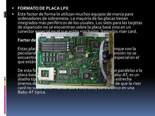 FORMATO DE PLACA NLXEs similar al lpx. El objetivo de este factor de forma es la facilidad para retirar y sustituir la placa base sin herramientas.Factor de forma NLXEs el más reciente desarrollo en la tecnología de tarjetas madres de escritorios.Se trata de un factor de forma de perfil bajo, similar en apariencia al LPX.Comprende la capacidad de manejar el tamaño físico del sistema de los nuevos procesadores, así como sus características térmicas más elevadas, el factor forma NLX se diseño específicamente para abordar estos problemas.Ventajas Específicas - Manejo de las tecnologías de procesadores actuales.- Flexibilidad ante el rápido cambio de tecnologías de procesadores.- Manejo de otras tecnologías emergentes. 1.2