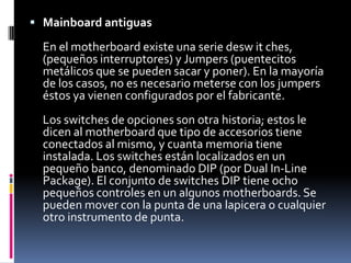 Motherboards actuales:En los motherboards actuales la configuración no está dada por los switches, sino por un pequeño programa de setup. Este programa está disponible en discos de utilidades embalados junto con la maquina o insertos dentro del sistema y siempre disponibles. Este programa de setup es accedido por muchos motherboards presionando la tecla Delete mientras la maquina esta boteando (recién arrancada). Los cambios que usted realiza en el programa de setup son almacenados en un tipo especial de memoria denominado CMOS (los circuitos integrados CMOS con conocidos por su poco consumo de energía). El contenido de esta memoria no se pierde al apagar la maquina gracias a una pequeña batería conectada al motherboard. Aunque se usa el programa de setup, también hay una serie de switches para setear las opciones, muchos motherboards tienen al menos dos o tres conjuntos del tipo de chips RAM y ROM que se tengan instalados.
