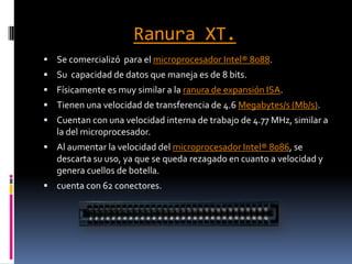 Ranura XT.Se comercializó  para el microprocesador Intel® 8088.Su  capacidad de datos que maneja es de 8 bits.Físicamente es muy similar a la ranura de expansión ISA.Tienen una velocidad de transferencia de 4.6 Megabytes/s (Mb/s).Cuentan con una velocidad interna de trabajo de 4.77 MHz, similar a la del microprocesador.Al aumentar la velocidad del microprocesador Intel® 8086, se descarta su uso, ya que se queda rezagado en cuanto a velocidad y genera cuellos de botella.cuenta con 62 conectores.