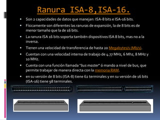 Ranura ISA-8,ISA-16.Son 2 capacidades de datos que manejan: ISA-8 bits e ISA-16 bits.Físicamente son diferentes las ranuras de expansión, la de 8 bits es de menor tamaño que la de 16 bits.La ranura ISA 16 bits soporta también dispositivos ISA 8 bits, mas no a la inversa.Tienen una velocidad de transferencia de hasta 20 Megabytes/s (Mb/s).Cuentan con una velocidad interna de trabajo de 4.77 MHz, 6 Mhz, 8 MHz y 10 MHz.Cuenta con una función llamada "bus master" ó mando a nivel de bus, que permite trabajar de manera directa con la memoria RAM.en su versión de 8 bits (ISA-8) tiene 62 terminales y en su versión de 16 bits (ISA-16) tiene 98 terminales.