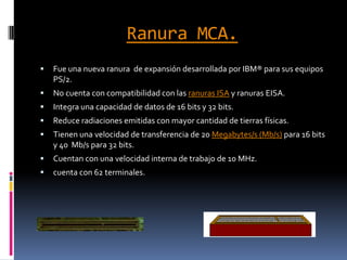 Ranura MCA.Fue una nueva ranura  de expansión desarrollada por IBM® para sus equipos PS/2.No cuenta con compatibilidad con las ranuras ISA y ranuras EISA.Integra una capacidad de datos de 16 bits y 32 bits.Reduce radiaciones emitidas con mayor cantidad de tierras físicas.Tienen una velocidad de transferencia de 20 Megabytes/s (Mb/s) para 16 bits y 40  Mb/s para 32 bits.Cuentan con una velocidad interna de trabajo de 10 MHz.cuenta con 62 terminales.