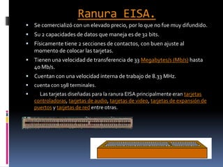 Ranura EISA.Se comercializó con un elevado precio, por lo que no fue muy difundido.Su 2 capacidades de datos que maneja es de 32 bits.Físicamente tiene 2 secciones de contactos, con buen ajuste al momento de colocar las tarjetas.Tienen una velocidad de transferencia de 33 Megabytes/s (Mb/s) hasta 40 Mb/s.Cuentan con una velocidad interna de trabajo de 8.33 MHz.cuenta con 198 terminales.     Las tarjetas diseñadas para la ranura EISA principalmente eran tarjetas controladoras, tarjetas de audio, tarjetas de video, tarjetas de expansión de puertos y tarjetas de red entre otras.