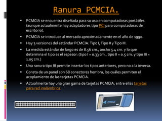Ranura PCMCIA.PCMCIA se encuentra diseñada para su uso en computadoras portátiles (aunque actualmente hay adaptadores tipo PCI para computadoras de escritorio). PCMCIA se introduce al mercado aproximadamente en el año de 1990.Hay 3 versiones del estándar PCMCIA: Tipo I, Tipo II y Tipo III.La medida estándar de largo es de 8.56 cm., ancho 5.4 cm. y lo que determina el tipo es el espesor: (tipo I = 0.33 cm., tipo II = 0.5 cm. y tipo III = 1.05 cm.)Una ranura tipo III permite insertar los tipos anteriores, pero no a la inversa.Consta de un panel con 68 conectores hembra, los cuáles permiten el acoplamiento de las tarjetas PCMCIA.Actualmente hay una gran gama de tarjetas PCMCIA, entre ellas tarjetas para red inalámbrica.