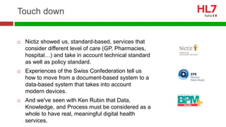 Touch down
 Nictiz showed us, standard-based, services that
consider different level of care (GP, Pharmacies,
hospital…) and take in account technical standard
as well as policy standard.
 Experiences of the Swiss Confederation tell us
how to move from a document-based system to a
data-based system that takes into account
modern devices.
 And we've seen with Ken Rubin that Data,
Knowledge, and Process must be considered as a
whole to have real, meaningful digital health
services.
 