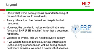 Beyond
 I think what we've seen gives us an understanding of
the work that we would need to do.
 A very relevant job has been done despite limited
resources.
 However, the pandemic makes evident that a truly
functional EHR (FSE in Italian) is not just a document
repository.
 We need to evolve, and we need to evolve quickly.
 If we want to have an EHR (i.e. clinical information)
usable during a pandemic as well as during normal
healthcare activities, we need a new level of services.
 