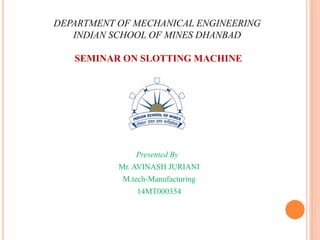 DEPARTMENT OF MECHANICAL ENGINEERING
INDIAN SCHOOL OF MINES DHANBAD
SEMINAR ON SLOTTING MACHINE
Presented By
Mr. AVINASH JURIANI
M.tech-Manufacturing
14MT000354
 