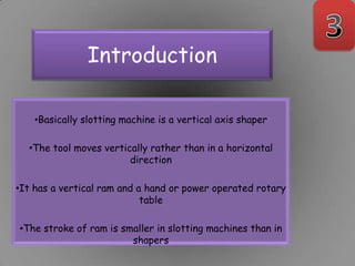 Introduction

    •Basically slotting machine is a vertical axis shaper

  •The tool moves vertically rather than in a horizontal
                        direction

•It has a vertical ram and a hand or power operated rotary
                            table

•The stroke of ram is smaller in slotting machines than in
                        shapers
 