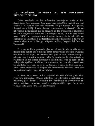 LOS SICODÉLICOS, REFERENTES               DEL    BEAT      PROGRESIVO-
PSICODÉLICO CHILENO

     Como resultado de las influencias extranjeras, nacieron Los
Sicodélicos. Este conjunto beat progresivo-psicodélico realizó un real
aporte a la cultura nacional mediante su producción discográfica,
Sicodelirium (1967), donde plasmó, tímidamente, la dirección de un
hibridismo instrumental que se proyectó en las producciones musicales
del Rock Progresivo Chileno del ’70. De igual modo, su Misa para Gente
Joven (1968) se transformó en el primer intento de introducción de
elementos de rock-beat y de temáticas contingentes como la Guerra de
Vietnam dentro de la liturgia religiosa católica, después del Concilio
Vaticano II.

    El presente libro pretende plasmar el estudio de la vida de la
mencionada banda, así como sus obras conceptuales que nos ayudan a
descifrar su real importancia no tan sólo para el Rock Chileno, sino que,
además, para la música popular criolla. En la primera de ellas, ostenta la
realización de un tímido hibridismo instrumental que se selló en un
trabajo discográfico. La última, en cambio, expone; tanto la empatía con
los conflictos internacionales, en un formato especial de Ordinario de la
Misa; como exterioriza el empleo de instrumentos rockeros para que
fuesen insertos dentro del ritual católico.

    A pesar que el resto de los conjuntos del Beat Chileno y del Beat
Progresivo-Psicodélico Chileno establecieron diferentes estrategias de
marketing para llamar la atención, Los Sicodélicos se propusieron un
único objetivo: componer música beat-psicodélica que fuera más
vanguardista que la editada en el extranjero.




                                    9
 