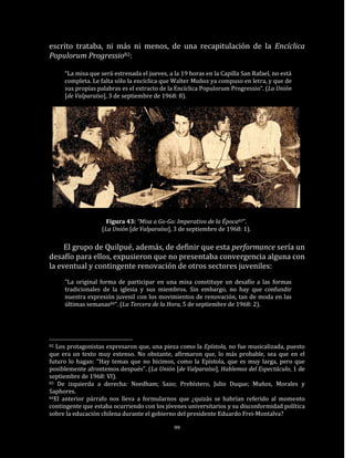 escrito trataba, ni más ni menos, de una recapitulación de la Encíclica
Populorum Progressio82:

     “La misa que será estrenada el jueves, a la 19 horas en la Capilla San Rafael, no está
     completa. Le falta sólo la encíclica que Walter Muñoz ya compuso en letra, y que de
     sus propias palabras es el extracto de la Encíclica Populorum Progressio“. (La Unión
     [de Valparaíso], 3 de septiembre de 1968: 8).




                     Figura 43: “Misa a Go-Go: Imperativo de la Época83”.
                   (La Unión [de Valparaíso], 3 de septiembre de 1968: 1).

     El grupo de Quilpué, además, de definir que esta performance sería un
desafío para ellos, expusieron que no presentaba convergencia alguna con
la eventual y contingente renovación de otros sectores juveniles:
     “La original forma de participar en una misa constituye un desafío a las formas
     tradicionales de la iglesia y sus miembros. Sin embargo, no hay que confundir
     nuestra expresión juvenil con los movimientos de renovación, tan de moda en las
     últimas semanas84“. (La Tercera de la Hora, 5 de septiembre de 1968: 2).




82 Los protagonistas expresaron que, una pieza como la Epístola, no fue musicalizada, puesto
que era un texto muy extenso. No obstante, afirmaron que, lo más probable, sea que en el
futuro lo hagan: “Hay temas que no hicimos, como la Epístola, que es muy larga, pero que
posiblemente afrontemos después”. (La Unión [de Valparaíso], Hablemos del Espectáculo, 1 de
septiembre de 1968: VI).
83 De izquierda a derecha: Needham; Sazo; Prebístero, Julio Duque; Muñoz, Morales y

Saphores.
84El anterior párrafo nos lleva a formularnos que ¿quizás se habrían referido al momento

contingente que estaba ocurriendo con los jóvenes universitarios y su disconformidad política
sobre la educación chilena durante el gobierno del presidente Eduardo Frei-Montalva?

                                              99
 