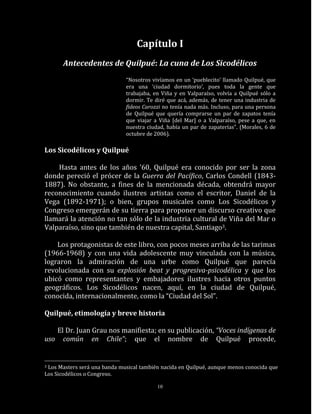 Capítulo I
       Antecedentes de Quilpué: La cuna de Los Sicodélicos
                              “Nosotros vivíamos en un ‘pueblecito’ llamado Quilpué, que
                              era una ‘ciudad dormitorio’, pues toda la gente que
                              trabajaba, en Viña y en Valparaíso, volvía a Quilpué sólo a
                              dormir. Te diré que acá, además, de tener una industria de
                              fideos Carozzi no tenía nada más. Incluso, para una persona
                              de Quilpué que quería comprarse un par de zapatos tenía
                              que viajar a Viña [del Mar] o a Valparaíso, pese a que, en
                              nuestra ciudad, había un par de zapaterías”. (Morales, 6 de
                              octubre de 2006).

Los Sicodélicos y Quilpué

    Hasta antes de los años ’60, Quilpué era conocido por ser la zona
donde pereció el prócer de la Guerra del Pacífico, Carlos Condell (1843-
1887). No obstante, a fines de la mencionada década, obtendrá mayor
reconocimiento cuando ilustres artistas como el escritor, Daniel de la
Vega (1892-1971); o bien, grupos musicales como Los Sicodélicos y
Congreso emergerán de su tierra para proponer un discurso creativo que
llamará la atención no tan sólo de la industria cultural de Viña del Mar o
Valparaíso, sino que también de nuestra capital, Santiago3.

    Los protagonistas de este libro, con pocos meses arriba de las tarimas
(1966-1968) y con una vida adolescente muy vinculada con la música,
lograron la admiración de una urbe como Quilpué que parecía
revolucionada con su explosión beat y progresiva-psicodélica y que los
ubicó como representantes y embajadores ilustres hacia otros puntos
geográficos. Los Sicodélicos nacen, aquí, en la ciudad de Quilpué,
conocida, internacionalmente, como la “Ciudad del Sol”.

Quilpué, etimología y breve historia

   El Dr. Juan Grau nos manifiesta; en su publicación, “Voces indígenas de
uso común en Chile”; que el nombre de Quilpué procede,


3Los Masters será una banda musical también nacida en Quilpué, aunque menos conocida que
Los Sicodélicos o Congreso.

                                          10
 