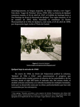 etimológicamente, en lengua mapuche, de külpu= tórtola y we= lugar4.
Vale decir, “Lugar de Tórtolas” (Grau, 1998: 294). La historia de Quilpué
comienza cuando, el 26 de abril de 1547, el Cabildo de Santiago dona a
Don Rodrigo de Araya la Hacienda de Quilpué. Tres siglos después, el 14
de octubre de 1893, dicha Hacienda se constituye en Ilustre
Municipalidad de la Villa de Quilpué y, más tarde, el 25 de abril de 1898,
por disposición legal, recibe el Título de Ciudad.




                             Figura 2: Estación Quilpué
                      (www.vregion-miregioncecitec.blogspot.com)

Quilpué bajo la mirada de 1968

     En enero de 1968, La Unión [de Valparaíso] publicó la columna,
“Quilpué: de Villa a Urbe”, para mencionarnos el progreso que
experimentó dicha ciudad, gracias al esfuerzo de las autoridades y de los
vecinos, desde el siglo XIX hasta el indicado año. Del mismo modo, el
aludido artículo caracteriza a la referida localidad de múltiples bondades,
tanto por su desarrollo como por su clima: particularidades que han sido
reconocidas por los extranjeros:

4 Grau agrega: “Zenaida auriculata u otra especie de tórtola. Proponemos otro étimo (del
quechua: quipo= buenaventura, la dicha en cosas superiores. La é final podría haber sido
agregada con el significado de: hue o we=lugar. ‘Lugar dichoso”. (Grau, 1998: 294).

                                           11
 