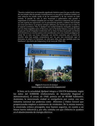 “Nuestra ciudad tiene un tremendo significado histórico para los que en ella viven.
    De una simple villa ha pasado a transformarse en una gran y moderna ciudad y en
    este esfuerzo ha estado unido el de las autoridades y de los vecinos en todo
    sentido. Si grande ha sido la obra municipal y gubernativa más grande e
    importante es el trabajo cumplido por sus hijos, comercio e industrias, los que con
    un solo espíritu de superación, con un pensamiento grande y sublime, han luchado
    sin cesar para llevar su progreso siempre adelante, por mucho que sea su valor en
    el aspecto económico. Hoy es Quilpué una ciudad moderna, tranquila, acogedora,
    con un clima magnífico para el descanso, que se ha hecho famosa a través de todo
    el país por las privilegiadas condiciones de su clima. Su fama ha pasado sus límites
    de la frontera y en muchos países está considerada como una fuente prodigiosa de
    salud. No es esto una frase rebuscada, son hechos concretos que a través de
    muchos años han podido comprobarse por los que han encontrado aquí el
    descanso, la salud y el bienestar, no sólo para ellos sino que también para sus
    familiares”. (La Unión [de Valparaíso], 23 de enero de 1968: 49).




                          Figura 3: Estación de Quilpué
                      (www.vregion-miregioncecitec.blogspot.com)

    Si bien, en la actualidad, Quilpué integra a 150.578 habitantes, según
los datos del SUBDERE (Subsecretaría de Desarrollo Regional y
Administrativo), el censo; en 1968, parecía ser de 80.000 habitantes.
Asimismo, la mencionada ciudad se enorgullecía por contar con una
industria nacional tan poderosa como Alimentos y Fideos Carozzi que
proporcionaba empleos a centenares de residentes. De la misma manera,
la enunciada crónica presagiaba muy buenos augurios, en cuanto a un
futuro barrio industrial y, por ello, contaba con que Chilectra le ayudara
en el abastecimiento de energía eléctrica:

                                            12
 
