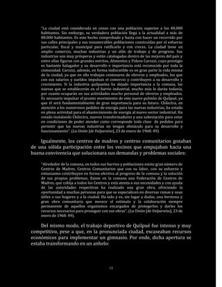 “La ciudad está considerada en censo con una población superior a los 40.000
    habitantes. Sin embargo, su verdadera población llega a la actualidad a más de
    80.000 habitantes. Es este hecho comprobado y basta con hacer un recorrido por
    sus calles principales y sus innumerables poblaciones construidas por el esfuerzo
    particular, fiscal y municipal para ratificarlo y con creces. La ciudad tiene un
    amplio comercio, muchas industrias y un afán de trabajo y de progreso. Sus
    industrias son muy prósperas y están catalogadas dentro de las mejores del país y
    entre ellas figuran con grandes méritos, Alimentos y Fideos Carozzi, cuyo prestigio
    es bastante halagador y su desarrollo e importancia está reconocido por toda la
    comunidad. Carozzi, además, en forma indiscutible es en gran parte la vida misma
    de la ciudad, ya que en ella trabajan centenares de obreros y empleados, los que
    con sus salarios y sueldos impulsan el comercio y contribuyen a su desarrollo y
    crecimiento. Si la industria quilpueína ha dejado importancia a la comuna, las
    nuevas que se establecerán en el barrio industrial, mucho más le darán todavía,
    por cuanto ocuparán en sus actividades mucho personal de obreros y empleados.
    Es necesario impulsar el pronto movimiento de este nuevo pulmón de Quilpué, ya
    que él será fundamentalmente de gran importancia para su futuro. Chilectra, en
    atención a los numerosos pedidos de energía para las nuevas industrias, ha estado
    en plena actividad para el abastecimiento de energía al nuevo sector industrial. Ha
    estado instalando Chilectra, nuevos transformadores y una subestación para estar
    en condiciones de poder atender como corresponde toda clase de pedidos para
    permitir que las nuevas industrias no tengan obstáculo para su desarrollo y
    funcionamiento”. (La Unión [de Valparaíso], 23 de enero de 1968: 49).

    Igualmente, los centros de madres y centros comunitarios gozaban
de una sólida participación entre los vecinos que empujaban hacia una
buena convivencia que solucionara sus demandas y problemas sociales:

    “Alrededor de la comuna, en todos sus barrios y poblaciones existe gran número de
    Centros de Madres, Centros Comunitarios que con su labor, con su esfuerzo y
    entusiasmo contribuyen en forma efectiva al progreso de la comuna y la solución
    de sus propios problemas. Existe en la comuna una Federación de Centros de
    Madres, que cobija a todos los Centros y está atenta a sus necesidades y con ayuda
    de las autoridades respectivas ha realizado una gran obra, ofreciendo la
    oportunidad a muchas personas para que se especialicen en diversas ramas y sean
    útiles a sus hogares y a la ciudad. Ha sido y es, sin lugar a dudas, una hermosa y
    gran obra comunitaria que merece el estímulo y la colaboración siempre
    permanente de aquellos organismos encargados de protegerlos y darles los
    recursos necesarios para proseguir con sus obras”. (La Unión [de Valparaíso], 23 de
    enero de 1968: 49).

    Del mismo modo, el trabajo deportivo de Quilpué fue intenso y muy
competitivo, pese a que, en la pronunciada ciudad, escaseaban recursos
económicos para implementar un gimnasio. Por ende, dicha apertura se
estaba transformando en un anhelo:



                                           13
 