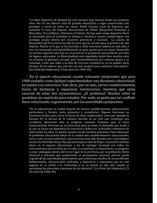 “La labor deportiva de Quilpué ha sido siempre muy intensa desde sus primeros
    años. Fue en sus albores cuna de grandes deportistas y sigue conservando este
    prestigio a través de todas las ramas. Existe Consejo Local de Deportes, que
    mantiene la Casa del Deporte, Asociaciones de Fútbol, Básquetbol Femenino y
    Masculino, Tiro al Blanco, Atletismo y Ciclismo. No hay aquí campo deportivo fiscal
    ni municipal, pero la actividad es intensa y efectiva y nuestra ciudad figura con
    prestigio propio dentro del concierto provincial y nacional. La cancha de
    básquetbol del Ferroviario ha sido la única que ha servido para la práctica de este
    deporte. Mucho es lo que se ha invertido y debe invertirse todavía en esta obra y
    una vez terminada será indudablemente un gran aporte para un mayor desarrollo
    en muchos deportes que hoy no se practican ni prosperan precisamente por falta
    de lugares adecuados. La Municipalidad está empeñada desde hace muchos años
    en terminar el gimnasio cerrado, pero lamentablemente por motivos ajenos a su
    voluntad, y más que nada a la falta de recursos económicos, no ha podido darle
    término. Es de esperar que este año sea más propicio para satisfacer este anhelo”.
    (La Unión [de Valparaíso], 23 de enero de 1968: 49).

     En el aspecto educacional, resulta relevante comprender que para
1968 ciudades como Quilpué experimentaban una dicotomía educacional,
en cuanto a su estructura. Vale decir, por un lado, ciertos establecimientos
lucían de hermosas y espaciosas instalaciones, mientras que otras
carecían de estas dos características. ¿El problema? Muchos niños se
quedaban sin matrícula para estudiar. Por ende, se pedía que tal conflicto
fuera solucionado, urgentemente, por las autoridades quilpueínas:
    “En lo educacional, la ciudad dispone de buenos establecimientos educacionales
    particulares y fiscales, tanto primarios y secundarios. Algunos funcionan en
    hermosos locales, pero otros lo hacen en sitios inadecuados, como por ejemplo la
    Escuela 95, la decana de la comuna, ubicada en un sitio que constituye una
    verdadera aberración ante el progreso comunal. Tenemos aquí el Liceo
    Coeducacional. Funciona en un buen local, pero es tanto el alumnado que acude a
    él, que se hacen sus dependencias estrechas y deben ser rechazados centenares de
    niños todos los años. Lo mismo sucede con las escuelas primarias. Para solucionar
    el problema educacional faltan en la ciudad más establecimientos educacionales,
    Liceo y aún escuela industrial, cuyos terrenos han sido donados por el prestigioso
    vecino don Reinaldo Knop. Hay que preocuparse más de llegar a la práctica muchas
    obras en el aspecto educacional, a fin de entregar juventud con todos los
    conocimientos para la lucha por la vida. La ciudad por su importancia, su progreso
    y estar catalogada dentro del tercer lugar de la provincia, por su población, factor
    electoral y entradas que proporciona al presupuesto nacional, precisa ayuda
    urgente de las autoridades gubernativas para solucionar muchos de sus problemas
    habitacionales, educacionales, policiales y deportivos y esperamos que en este
    aspecto no se olvide a la comunidad y no se piense en ella sólo cuando se
    aproximan las elecciones y precisan de sus electores”. (La Unión [de Valparaíso], 23
    de enero de 1968: 49).




                                            14
 