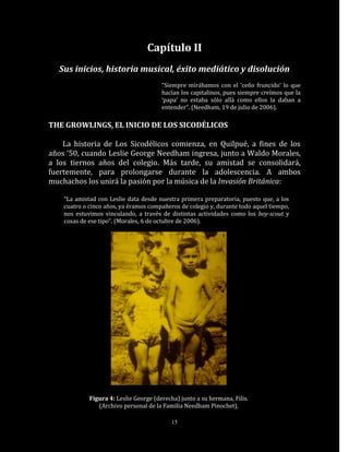 Capítulo II
   Sus inicios, historia musical, éxito mediático y disolución
                                        “Siempre mirábamos con el ‘ceño fruncido’ lo que
                                        hacían los capitalinos, pues siempre creímos que la
                                        ‘papa’ no estaba sólo allá como ellos la daban a
                                        entender”. (Needham, 19 de julio de 2006).

THE GROWLINGS, EL INICIO DE LOS SICODÉLICOS

    La historia de Los Sicodélicos comienza, en Quilpué, a fines de los
años ‘50, cuando Leslie George Needham ingresa, junto a Waldo Morales,
a los tiernos años del colegio. Más tarde, su amistad se consolidará,
fuertemente, para prolongarse durante la adolescencia. A ambos
muchachos los unirá la pasión por la música de la Invasión Británica:

    “La amistad con Leslie data desde nuestra primera preparatoria, puesto que, a los
    cuatro o cinco años, ya éramos compañeros de colegio y, durante todo aquel tiempo,
    nos estuvimos vinculando, a través de distintas actividades como los boy-scout y
    cosas de ese tipo”. (Morales, 6 de octubre de 2006).




             Figura 4: Leslie George (derecha) junto a su hermana, Filis.
                (Archivo personal de la Familia Needham Pinochet).

                                            15
 