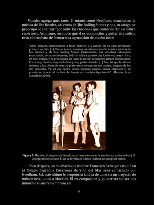 Morales agrega que, tanto él mismo como Needham, escuchaban la
música de The Beatles, así como de The Rolling Stones y que, su amigo, se
preocupó de analizar “por oído” las canciones que conformarían su futuro
repertorio. Asimismo, reconoce que el ex-compositor y guitarrista solista
tuvo el propósito de formar una agrupación de música beat:

     “Años después, comenzamos a tocar guitarra y a cantar, en su casa, formando,
     primero, un dúo. […]. En esa época, nosotros escuchamos mucha música, además de
     Los Beatles y de Los Rolling Stones. Obviamente, que nosotros estábamos
     escuchando, permanentemente, toda la música, puesto que Leslie era muy crítico,
     en este sentido, y se preocupaba de ‘sacar lo mejor’ de algunos grupos anglosajones.
     Él era muy técnico, muy cuidadoso y muy perfeccionista. […] Fue, así, que les dimos
     serenata a las chicas de nuestra preferencia porque, en ese tiempo, ninguno de los
     dos pololeaba. Ya, en esa época, Leslie compuso algunos temas originales y, de
     pronto, se le ocurrió la idea de formar un cuarteto tipo beatle”. (Morales, 6 de
     octubre de 2006).




Figura 5: Morales, a la izquierda; Needham, al centro tocando la armónica, cuando ambos (11
       años) eran boys scouts. El de la derecha es Adrian Otárola, un amigo de ambos.

    Poco después, un muchacho de nombre Francisco Sazo que estudió en
el Colegio Sagrados Corazones de Viña del Mar será contactado por
Needham. Así, este último le propondrá la idea de unirse a un proyecto de
música beat, junto a Morales. El ex–compositor y guitarrista solista nos
inmortaliza sus remembranzas:

                                             16
 
