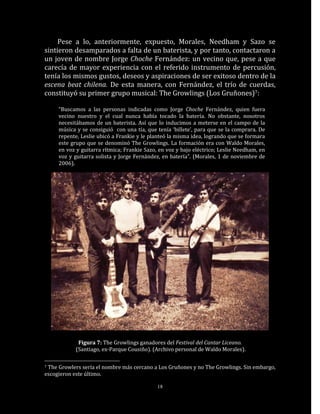 Pese a lo, anteriormente, expuesto, Morales, Needham y Sazo se
sintieron desamparados a falta de un baterista, y por tanto, contactaron a
un joven de nombre Jorge Choche Fernández: un vecino que, pese a que
carecía de mayor experiencia con el referido instrumento de percusión,
tenía los mismos gustos, deseos y aspiraciones de ser exitoso dentro de la
escena beat chilena. De esta manera, con Fernández, el trío de cuerdas,
constituyó su primer grupo musical: The Growlings (Los Gruñones)7:

     “Buscamos a las personas indicadas como Jorge Choche Fernández, quien fuera
     vecino nuestro y el cual nunca había tocado la batería. No obstante, nosotros
     necesitábamos de un baterista. Así que lo inducimos a meterse en el campo de la
     música y se consiguió con una tía, que tenía ‘billete’, para que se la comprara. De
     repente, Leslie ubicó a Frankie y le planteó la misma idea, logrando que se formara
     este grupo que se denominó The Growlings. La formación era con Waldo Morales,
     en voz y guitarra rítmica; Frankie Sazo, en voz y bajo eléctrico; Leslie Needham, en
     voz y guitarra solista y Jorge Fernández, en batería”. (Morales, 1 de noviembre de
     2006).




             Figura 7: The Growlings ganadores del Festival del Cantar Liceano.
            (Santiago, ex-Parque Cousiño). (Archivo personal de Waldo Morales).

7The Growlers sería el nombre más cercano a Los Gruñones y no The Growlings. Sin embargo,
escogieron este último.

                                             18
 