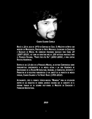 Claudio Gajardo Cornejo

Nació el 25 de julio de 1973 en Santiago de Chile. Es Magíster en Artes con
mención en Musicología; Profesor de Artes Musicales; Licenciado en Educación
y Bachiller en Música. Ha conducido programas musicales para Canal 29
(2007-2010), así como ha redactado más de 100 artículos musicales para
el Periódico Regional, “Puente Alto Al Día” (2005-2008), y para ciertas
Revistas Académicas.

Dentro de sus 13 años en la Pedagogía Musical, ha dictado Conferencias sobre
problemáticas concernientes a la música actual y ha sido Académico de
Universidades de la Región Metropolitana. Asimismo, es Compositor, Intérprete y
Productor de 6 registros fonográficos (y un single) de su proyecto de música
popular, Claudio Gajardo & The Rocket Blues (1993-2010).

Actualmente, creó el formato teórico-musical “Memorial” para su utilización
dentro de las orquestas de cámara juveniles chilenas que se convierte en el
próximo trabajo de su segundo post-grado: el Magíster en Educación y
Formación Universitaria.




                                    2010


                                       1
 