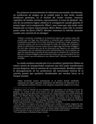 Sus primeros reconocimientos lo obtuvieron ejecutando, inicialmente,
en residencias de amigos, en su ciudad natal, y, más tarde, cuando
decidieron participar, en el Festival del Cantar Liceano, concurso
capitalino de bandas escolares, representando, al Liceo de Quilpué8. Así,
uno de sus primeros logros artísticos lo consiguieron cuando ganaron el
primer lugar con la composición, What’s your name que, más tarde, sería
titulada por su futuro representante, Mario Marín, como Sólo tu nombre
puede cortar las flores (1967)9. Morales rememora la referida situación
cuando, aún, carecían de un manager:

     “Fuimos a concursar a Santiago en un festival de música, por nuestra cuenta. Me
     acuerdo que nos llegó una convocatoria o invitación para conjuntos musicales
     estudiantiles secundarios. Por lo tanto, decidimos inscribirnos y, luego, ganamos. Y
     el premio, todavía, está en la casa del papá de Leslie. No olvido que el anfiteatro,
     donde se realizó dicho concurso, estaría, hoy, en algún lugar del Parque O’Higgins 10.
     Por otro lado, recuerdo que una de las situaciones que llegaron a ser anecdóticas
     corresponde a que nos quedamos los cuatro abandonados a la 1 de la mañana, con
     todos los instrumentos y muertos de frío, puesto que se olvidaron de ir a buscarnos.
     Más aún, el Parque O’Higgins tenía mucho más bosque que en la actualidad. Por eso,
     tuvimos miedo a que nos asaltaran y nos robaran todo”. (Morales, 1 de noviembre
     de 2006).

    La citada aventura narrada por el ex–vocalista y guitarrista rítmico no
estuvo exenta de insospechadas sorpresas que bien pudo transformarse
en una desgracia. Ante la carencia de un representante, Needham culpó a
la desorganización de los productores del mencionado festival de la
canción, puesto que quedaron abandonados por muchas horas en el
Parque Cousiño:

     “Había terminado nuestra participación en el primer festival estudiantil,
     organizado por algún organismo dependiente del Ministerio de Educación, en el
     cual logramos el primer premio, en la categoría composición original con el tema

8 Needham evoca la relación de Los Sicodélicos que guardaban con respecto al Liceo de
Quilpué: “La verdad es que nunca fuimos tan, tan representantes del colegio [Liceo de
Quilpué] porque Pancho [Francisco Sazo] era de otro colegio [Sagrados Corazones de Viña del
Mar] y con Waldo Morales fuimos compañeros hasta del mismo curso. Sin embargo, sí
recuerdo que cuando éramos The Growlings quisimos representar al Liceo de Quilpué y
ganamos un festival de música, en Santiago. Nosotros éramos el Waldo [Morales], el Pancho
[Sazo], Jorge Fernández y yo”. (Needham, 1 de diciembre de 2006).
9 ¿Por qué Marín se impuso ante Los Sicodélicos para cambiar el nombre original de esta

canción cuando la insertaron en Sicodelirium? Morales nos indicó que el ‘poder de las flores’,
el hippismo, la psicodelia, el pacifismo, y todo lo demás, habían influenciado y convencido, a su
ex-representante, de que era el mejor título que merecía dicho tema musical.
10 En aquella época, se llamaba Parque Cousiño.


                                               19
 