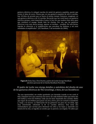 guitarra eléctrica, le coloqué cuerdas de metal de guitarra española, puesto que
    tenían el alma de acero. Piensa que, en una guitarra española de sólo 6 cuerdas,
    hay 18 kilos de presión que se hacen al mismo tiempo. Entonces, imagínate, en
    una guitarra eléctrica y de 12 cuerdas. Recuerdo que me costó hacer esa guitarra
    eléctrica porque, como importaba el peso, lo hice de una madera bien dura para
    que resistiera el mango, donde iban las clavijas. Por eso, que las guitarras
    eléctricas eran más duras porque, apenas, se tocaban… sonaban. De esta forma,
    lograba la vibración y la amplificación que pescaban las bobinas, y así eran
    mandadas al amplificador”. (Ch. Needham, 1 de noviembre de 2006).




        Figura 8: Doña Any y Don Charles, padres de Leslie George Needham.
                (Archivo personal de la Familia Needham Pinochet).

    El padre de Leslie nos otorga detalles y anécdotas del diseño de una
de las guitarras eléctricas de The Growlings, o bien, de Los Sicodélicos:

    “En una oportunidad, me estaba quedando casi dormido cuando se me cortó el
    hilo y después tuve que comenzar de nuevo. En cada bobinita había que darle dos
    mil vueltas y eran tres bobinas. Cada una de éstas impulsaba dos cuerdas. Había
    que seguir de una bobina para pasar a la otra, al tiro, pero sin cortarle el alambrito
    y, luego, a la tercera. La fabricación de las guitarras era para mí, sin duda, algo
    muy entretenido, sobretodo la de 12 cuerdas eléctrica. Esta tenía dos
    conmutadores que servían para disminuir los altos y los bajos y, haciendo una
    mezcla de los dos, se lograba un sonido que se parecía a un órgano. Tú sabes que



                                              21
 