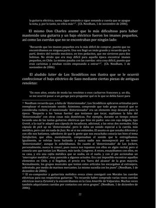 la guitarra eléctrica, suena, sigue sonando y sigue sonando y cuesta que se apague
     la nota, y, por lo tanto, no vibra más11”. (Ch. Needham, 1 de noviembre de 2006).

     El mismo Don Charles asume que lo más dificultoso para haber
mantenido una guitarra y un bajo eléctrico fueron los imanes pequeños,
así como las cuerdas que no se encontraban por ningún lado:
     “Recuerdo que los imanes pequeños era lo más difícil de comprar, puesto que no
     encontrábamos en ninguna parte. Una vez llegó un imán grande y recuerdo que lo
     partí, dentro del tornillo mecánico, en tres pedacitos, que me sirvieron para dos
     bobinas. No olvido que era muy difícil para aquella época encontrar imanes
     pequeños, en Chile. Lo mismo pasaba con las cuerdas: otra cosa difícil, puesto que
     eran carísimas y estaban recién empezando a entrar12”. (Ch. Needham, 1 de
     noviembre de 2006).

    El aludido lutier de Los Sicodélicos nos ilustra que se le ocurrió
confeccionar el bajo eléctrico de Sazo mediante ciertas piezas de antiguas
renoletas:

     “En esos años, estaba de moda las renoletas o esos cacharros franceses y, un día,
     se me ocurrió pasar a un garage para preguntar qué es lo que se debía hacer para

11 Needham recuerda que, a falta de ‘distorsionador’, Los Sicodélicos aplicaron artimañas para
reemplazar el mencionado sonido. Asimismo, comprende que todo grupo musical que se
consideraba rockero, el mencionado ‘distorsionador’ era un elemento muy deseado para la
época: “Respecto a los ‘temas fuertes’ que teníamos que tocar, suplíamos la falta del
‘distorsionador’ con otras cosas más domésticas. Por ejemplo, durante un tiempo estuve
tocando una de las tantas guitarras eléctricas que hizo mi padre: una con caja delgada, tipo
Gretsh, a la cual le adaptó una cápsula de tocadiscos, adicional, a las otras dos normales. Esta
cápsula de pick up no ‘distorsionaba’, pero le daba un sonido especial a la cuerda, más
metálico, pero casi sin nada de fuzz. No sé si me entiendes. El asunto es que sonaba diferente y
con ello nos batíamos, sabedores de que la gente que nos escuchaba conocía tan bien el tema
Satisfaction, que ellos, mentalmente, compensaban el sonido que le entregábamos.
Igualmente, se volvían locos bailando y nunca nadie nos menospreció por no tener
‘distorsionador’, aunque lo anhelábamos. En cuanto al ‘distorsionador’ de Los Jockers,
personalmente, nunca lo conocí, pues nunca nos topamos con ellos en algún recital, pero sí
conocía uno que tenían Los Masters, más tarde, Congreso. A veces, ensayábamos con ellos, en
su casa, y era una cajita metálica que se usaba, en el suelo, y con el pie accionabas un
‘interruptor metálico’, muy parecido a algunos actuales. Era casi imposible encontrar aquellos
elementos en Chile, y si llegaban, el precio era ‘fuera del alcance’ de la gran mayoría.
Normalmente, los grupos musicales que tenían estos artículos los encargaban al extranjero,
sobretodo, por medio de marinos mercantes. Lo mismo sucedía con los jeans”. (Needham, 1 de
diciembre de 2006).
12 El ex–compositor y guitarrista melódico evoca cómo consiguió con Morales las cuerdas

eléctricas para sus respectivas guitarras: “Yo recuerdo haber comprado varias veces cuerdas
eléctricas marca Pyramid y la encontrábamos en la Casa Amarilla de Valparaíso. Muchas veces
también adquiríamos cuerdas por contactos con otros grupos”. (Needham, 1 de diciembre de
2006).

                                              22
 
