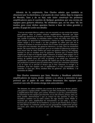 Además de la carpintería, Don Charles admite que también se
obsesionó por la electrónica, a tal punto de crear radios. Bajo la exigencia
de Morales, Sazo y de su hijo, este lutier construyó los primeros
amplificadores para el cuarteto de Quilpué, guiándose por una revista de
equipos para guitarra eléctrica. No olvidemos que, en los años ‘60, los
medios para crear dichos aparatos fueron a base de tubos grandes y
gordos. El papá de Leslie nos detalla:

     “A mí me encantaba fabricar radios y una vez encontré, en una revista de equipos
    para guitarra, cómo se podían construir amplificadores. Recuerdo que aquel
    modelo que aparecía, en la revista, era hecho a base de tubos guatones y grandes
    que, cuando se prendían, se colocaban azules y como seis tubos más chicos. En
    aquel tiempo, no aparecían los transistores y menos los chips. Entonces, armé el
    primer equipo y se lo mandé a un tipo arreglador de radios para que me lo
    calibrara y él mismo lo encontró re-bueno. Por lo tanto, él fue quien lo construyó y
    lo hizo para tres entradas: dos guitarras eléctricas y un bajo. Pero los muchachos
    decían: ¡No suenan bien las guitarras!, pero yo no notaba las diferencias porque no
    tenía mayor idea de cómo tendría que sonar una guitarra eléctrica. Sin embargo,
    insistían en que no sonaban secas las guitarras, mientras que el Pancho [Sazo]
    alegaba que su bajo no lo lograba apagar. Entonces, él mismo, debía apagar con su
    mano el resto de las cuerdas para que sonara una. En definitiva, se lo llevé a otro
    técnico, de apellido Leiva, que vivía, en Quilpué, y me señaló que, revisando el
    amplificador, encontró un error garrafal. Me explicó que los dos tubos grandotes,
    que producían la potencia para los demás tubos, tenían dos conexiones mal hechas
    y no sé cómo no se percató el técnico que lo hizo. Entonces, lo corrigió y lo
    probamos. Eran dos equipos: uno, el amplificador y el otro correspondía a los
    controles. Y, claro que, ahora, sonaban bien, las guitarras”. (Ch. Needham, 1 de
    noviembre de 2006).

    Don Charles rememora que Sazo, Morales y Needham anhelaban
amplificadores de marca, fender, debido a su altura y extensión lo que
provocó que el padre de este último desarmara dos equipos para
construir uno solo. Él mismo otorga más antecedentes:

    “No obstante, los cabros andaban con revistas de la fender y se decían: ¡pucha!,
    ¿una guitarra y equipos fender, cuándo? Lo que ellos visualizaban, correspondían
    a amplificadores bien largos, pero anchos. Entonces, lo que hice, posteriormente,
    fue desarmar los dos equipos para hacerlos, en un solo armario, porque, antes, no
    tenía mueble. Anteriormente a que yo armara los dos aparatos en uno, Los
    Sicodélicos andaban con los tubos sueltos. Era algo chistoso verlos. Waldo se
    recuerda que, antes, amplificaban los instrumentos, en una radio, y, una vez,
    tocaron para un beneficio de los bomberos. La cosa es que Pancho llevó su bajo y
    su radio debajo. Yo, realmente, gozaba con esa ‘payasada de amplificación’ porque
    era joven, pero, ahora, las pinzas (risas)”. (Ch. Needham, 1 de noviembre de
    2006).


                                            24
 
