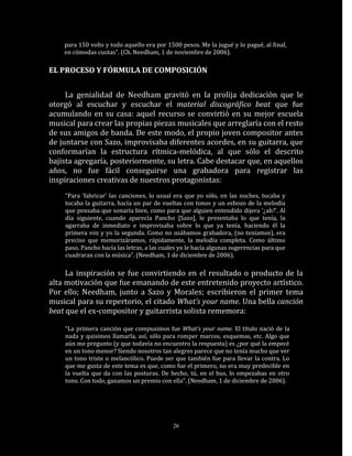 para 150 volts y todo aquello era por 1500 pesos. Me la jugué y lo pagué, al final,
    en cómodas cuotas”. (Ch. Needham, 1 de noviembre de 2006).

EL PROCESO Y FÓRMULA DE COMPOSICIÓN


     La genialidad de Needham gravitó en la prolija dedicación que le
otorgó al escuchar y escuchar el material discográfico beat que fue
acumulando en su casa: aquel recurso se convirtió en su mejor escuela
musical para crear las propias piezas musicales que arreglaría con el resto
de sus amigos de banda. De este modo, el propio joven compositor antes
de juntarse con Sazo, improvisaba diferentes acordes, en su guitarra, que
conformarían la estructura rítmica-melódica, al que sólo el descrito
bajista agregaría, posteriormente, su letra. Cabe destacar que, en aquellos
años, no fue fácil conseguirse una grabadora para registrar las
inspiraciones creativas de nuestros protagonistas:
    “Para ‘fabricar’ las canciones, lo usual era que yo sólo, en las noches, tocaba y
    tocaba la guitarra, hacía un par de vueltas con tonos y un esbozo de la melodía
    que pensaba que sonaría bien, como para que alguien entendido dijera ‘¿ah?’. Al
    día siguiente, cuando aparecía Pancho [Sazo], le presentaba lo que tenía, la
    agarraba de inmediato e improvisaba sobre lo que ya tenía, haciendo él la
    primera voz y yo la segunda. Como no usábamos grabadora, (no teníamos), era
    preciso que memorizáramos, rápidamente, la melodía completa. Como último
    paso, Pancho hacía las letras, a las cuales yo le hacía algunas sugerencias para que
    cuadraran con la música”. (Needham, 1 de diciembre de 2006).

     La inspiración se fue convirtiendo en el resultado o producto de la
alta motivación que fue emanando de este entretenido proyecto artístico.
Por ello; Needham, junto a Sazo y Morales; escribieron el primer tema
musical para su repertorio, el citado What’s your name. Una bella canción
beat que el ex-compositor y guitarrista solista rememora:

    “La primera canción que compusimos fue What’s your name. El título nació de la
    nada y quisimos llamarla, así, sólo para romper marcos, esquemas, etc. Algo que
    aún me pregunto (y que todavía no encuentro la respuesta) es ¿por qué la empecé
    en un tono menor? Siendo nosotros tan alegres parece que no tenía mucho que ver
    un tono triste o melancólico. Puede ser que también fue para llevar la contra. Lo
    que me gusta de este tema es que, como fue el primero, no era muy predecible en
    la vuelta que da con las posturas. De hecho, tú, en el bus, lo empezabas en otro
    tono. Con todo, ganamos un premio con ella”. (Needham, 1 de diciembre de 2006).




                                             26
 