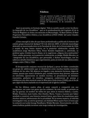 Palabras
                                  “Los que ostentan el poder, le gusta conducir la
                                  historia a través de las guerras, sin embargo, la
                                  música debería ser el conductor de la historia”.
                                  (Tomás De Rementería, 21 de noviembre de
                                  2006).

    Aquí se presenta, en formato digital, “Sólo tu nombre puede cortar las flores:
La biografía de Los Sicodélicos” que es la profundización del Capítulo III de la
Tesis de Magíster en Artes con mención en Musicología, “El Beat Chileno, El Beat
Progresivo-Psicodélico Chileno y Los Sicodélicos (1964-1968)” del autor Claudio
Gajardo Cornejo.

    ¿Cómo emergió la idea de que fuese profundizada y publicada la historia del
extinto grupo musical de Quilpué? El 6 de abril de 2009, el referido musicólogo
defendió su mencionada tesis en la Facultad de Artes de la Universidad de Chile
y aceptó, de muy buena manera, en la posterior celebración, cuando los
académicos Jorge Martínez Ulloa, Víctor Rondón Sepúlveda y, sobretodo, su
profesor guía, Cristián Guerra Rojas, se lo sugirieran. ¿Alguna otra motivación?
Claro, estaba presente, en la posterior celebración, su amigo, Waldo Morales, ex
–integrante de Los Sicodélicos, que persuadió, a dichos musicólogos, con los
sabrosos detalles históricos que experimentó, junto al resto de sus adolescentes
amigos, entre 1966 y 1968.

    El desaparecido conjunto musical de Quilpué, a pesar de haber constituido
un grupo de adolescentes que se disolvieron como muchas bandas musicales
chilenas de los años ‘60, dejaron un legado y una memoria hermosa, digna de
contar, puesto que nunca olvidarán que, cuando fueron muy jóvenes, actuaron
en televisión, aparecieron en medios escritos, se presentaron en distintos
escenarios, grabaron en estudios, otorgaron conferencias de prensa y
exhibieron una obra musical como la Misa para Gente Joven (1968) con el fin de
que algún día fuera incluida en el repertorio de la Iglesia Católica.

    En los últimos cuatro años, el autor conoció y compartió con sus
integrantes, así como con gente que les colaboró. De este modo, se permite en
dar las gracias, en nombre de todos los que aman la música chilena, a Leslie,
Waldo, Francisco, Juan Carlos, Don Charles, Mario, Tomás y Luciano por haber
ayudado a construir una historia musical breve, pero llena de enseñanzas para
muchos músicos adolescentes de la actualidad. De la misma manera, el referido
investigador está, en eterna gratitud, con Soledad Minio quien fuera el nexo que
lo contactó con Leslie George Needham y Waldo Morales. Sinceramente, sin ella,
nunca hubiese podido terminar este largo trabajo de investigación.

                                         2
 