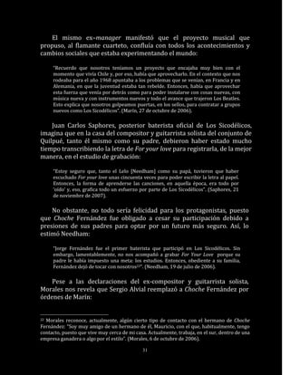 El mismo ex–manager manifestó que el proyecto musical que
propuso, al flamante cuarteto, confluía con todos los acontecimientos y
cambios sociales que estaba experimentando el mundo:

     “Recuerdo que nosotros teníamos un proyecto que encajaba muy bien con el
     momento que vivía Chile y, por eso, había que aprovecharlo. En el contexto que nos
     rodeaba para el año 1968 apuntaba a los problemas que se venían, en Francia y en
     Alemania, en que la juventud estaba tan rebelde. Entonces, había que aprovechar
     esta fuerza que venía por detrás como para poder instalarse con cosas nuevas, con
     música nueva y con instrumentos nuevos y todo el avance que trajeron Los Beatles.
     Esto explica que nosotros golpeamos puertas, en los sellos, para contratar a grupos
     nuevos como Los Sicodélicos”. (Marín, 27 de octubre de 2006).

    Juan Carlos Saphores, posterior baterista oficial de Los Sicodélicos,
imagina que en la casa del compositor y guitarrista solista del conjunto de
Quilpué, tanto él mismo como su padre, debieron haber estado mucho
tiempo transcribiendo la letra de For your love para registrarla, de la mejor
manera, en el estudio de grabación:

     “Estoy seguro que, tanto el Lelo [Needham] como su papá, tuvieron que haber
     escuchado For your love unas cincuenta veces para poder escribir la letra al papel.
     Entonces, la forma de aprenderse las canciones, en aquella época, era todo por
     ‘oído’ y, eso, grafica todo un esfuerzo por parte de Los Sicodélicos”. (Saphores, 21
     de noviembre de 2007).

    No obstante, no todo sería felicidad para los protagonistas, puesto
que Choche Fernández fue obligado a cesar su participación debido a
presiones de sus padres para optar por un futuro más seguro. Así, lo
estimó Needham:

     “Jorge Fernández fue el primer baterista que participó en Los Sicodélicos. Sin
     embargo, lamentablemente, no nos acompañó a grabar For Your Love porque su
     padre le había impuesto una meta: los estudios. Entonces, obediente a su familia,
     Fernández dejó de tocar con nosotros22“. (Needham, 19 de julio de 2006).

    Pese a las declaraciones del ex-compositor y guitarrista solista,
Morales nos revela que Sergio Alvial reemplazó a Choche Fernández por
órdenes de Marín:


22Morales reconoce, actualmente, algún cierto tipo de contacto con el hermano de Choche
Fernández: “Soy muy amigo de un hermano de él, Mauricio, con el que, habitualmente, tengo
contacto, puesto que vive muy cerca de mi casa. Actualmente, trabaja, en el sur, dentro de una
empresa ganadera o algo por el estilo”. (Morales, 6 de octubre de 2006).

                                             31
 
