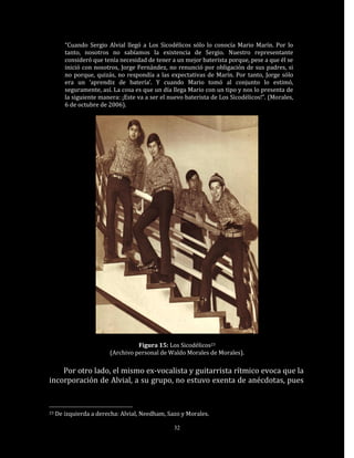 “Cuando Sergio Alvial llegó a Los Sicodélicos sólo lo conocía Mario Marín. Por lo
        tanto, nosotros no sabíamos la existencia de Sergio. Nuestro representante
        consideró que tenía necesidad de tener a un mejor baterista porque, pese a que él se
        inició con nosotros, Jorge Fernández, no renunció por obligación de sus padres, si
        no porque, quizás, no respondía a las expectativas de Marín. Por tanto, Jorge sólo
        era un ‘aprendiz de batería’. Y cuando Mario tomó al conjunto lo estimó,
        seguramente, así. La cosa es que un día llega Mario con un tipo y nos lo presenta de
        la siguiente manera: ¡Este va a ser el nuevo baterista de Los Sicodélicos!”. (Morales,
        6 de octubre de 2006).




                                  Figura 15: Los Sicodélicos23
                        (Archivo personal de Waldo Morales de Morales).

    Por otro lado, el mismo ex-vocalista y guitarrista rítmico evoca que la
incorporación de Alvial, a su grupo, no estuvo exenta de anécdotas, pues


23   De izquierda a derecha: Alvial, Needham, Sazo y Morales.

                                                 32
 