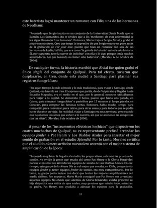 este baterista logró mantener un romance con Filis, una de las hermanas
de Needham:

    “Recuerdo que Sergio tocaba en un conjunto de la Universidad Santa María que se
    llamaba Los Sansanitos. No te olvides que a los ‘mechones’ de esta universidad se
    les sigue llamando ‘Los Sansanos’. Entonces, Mario trajo a Sergio Alvial y grabó el
    single con nosotros. Creo que tengo la impresión de que Sergio estuvo un poco antes
    de la grabación de For your love, puesto que tuvo un romance con una de las
    hermanas de Leslie, la Filis, que era como ‘la guinda de la torta’ en toda esta historia.
    Él, por supuesto, tuvo la suerte de ‘pololear’ con ella y lo digo porque tenía muchos
    admiradores. Así que lamento no haber sido baterista”. (Morales, 6 de octubre de
    2006).

    De cualquier forma, la historia escribió que Alvial fue quien grabó el
único single del conjunto de Quilpué. Para tal efecto, tuvieron que
desplazarse, en tren, desde esta ciudad a Santiago para plasmar sus
registros fonográficos:
    “En aquel tiempo, lo más cómodo y lo más tradicional, para viajar a Santiago, desde
    Quilpué, era hacerlo en tren. El expresso que partía, desde Valparaíso y llegaba hasta
    Estación Mapocho, era el medio en el que, por lo general, nosotros utilizábamos
    para viajar a la capital. Se demoraba 3 horas, puesto que hacía una parada, en
    Calera, para comprar ‘sanguchitos’ o pastelitos por 15 minutos y, luego, paraba, en
    Curacaví, para comprar las famosas tortas. Entonces, había mucho tiempo para
    compartir, para conversar, para reírse, para otras cosas y para todo lo que se podía
    hacer durante un viaje. En realidad, viajar a Santiago era una aventura, pero cuando
    nos bajábamos teníamos que volver a lo nuestro, así que se acababan las conquistas
    con las niñas”. (Morales, 6 de octubre de 2006).

    A pesar de los “instrumentos eléctricos hechizos” que dispusieron los
cuatro muchachos de Quilpué, su ex-representante prefirió arrendar los
equipos fender a Pat Henry y Los Diablos Azules para insertar el mejor
sonido de grabación en el estudio Splendid. Por lo tanto, Morales certifica
que el aludido número artístico nuevaolero ostentó con el mejor sistema de
amplificación de la época:

    “Recuerdo muy bien la llegada al estudio, los preparativos, así como las pruebas de
    sonido. No olvido la gente que estaba ahí como Pat Henry o la Gloria Benavides
    porque él mismo nos arrendó los equipos de sonido de Los Diablos Azules. En ese
    tiempo, este grupo de la Nueva Ola era el mejor que sonaba, en Chile, porque tenía
    equipos fender y, tener equipos fender de sonido, era muy extraordinario. Por lo
    tanto, su grupo podía lucirse con decir que tenían los mejores amplificadores del
    medio chileno. Por supuesto, Mario Marín consiguió que Pat Henry nos arrendara
    aquellos equipos. No olvido que; además, de Gloria Benavides; estaba presente su
    hija chiquitita, una niñita de ojos azules, muy preciosa que miraba todo, mientras
    su padre, Pat Henry, nos ayudaba a adecuar los equipos para la grabación.

                                              33
 