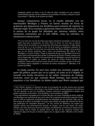 Imagínate, grabar un disco, a los 15 años de edad, resultaba ser una aventura
     extraordinaria porque con los audífonos tú escuchabas el sonido y, después, hacías
     las pruebas24”. (Morales, 6 de octubre de 2006).

    Aunque compartieron horas, en el estudio Splendid, con los
mencionados Mendigos y Príamo, no fueron muchas las horas de
grabación que dispusieron Los Sicodélicos para terminar de registrar su
indicado single. El ex-vocalista y guitarrista rítmico rememora que si bien
la música de su grupo fue difundida por emisoras radiales, otros
intérpretes contratados por el Sello ORPAL, como los referidos, no
alcanzaron la misma suerte:
     “For your love, fue uno de los temas que mejor estuvieron ensayados y creo que se
     logró muy bien su grabación, así como Train to Dover. Yo creo que no fueron
     muchas horas de estudio en esa grabación. Recuerdo que entramos, a dicho lugar,
     cerca de las 4 o 5 de la tarde y a las 10 de la noche ya estábamos saliendo. Al
     momento de grabar For your love nos enteramos que Mario dirigía a otros grupos
     que, en ese mismo momento, iban a hacer sus grabaciones. Me refiero a Los
     Mendigos y a Franco Príamo. Tengo la impresión de que Los Mendigos hicieron la
     mayor parte instrumental para ayudar la grabación de Franco Príamo, aunque creo
     que yo toqué algo. En cuanto a las canciones de Los Mendigos, recuerdo que fueron
     interpretadas, en inglés, en cambio, los temas de Franco Príamo fueron en
     castellano. Todas estas canciones nunca más las volví a escuchar, así que no sé si las
     de Príamo fueron originales o versiones de temas extranjeros25”. (Morales, 6 de
     octubre de 2006).

    La citada canción, For your love, recibió una excelente acogida por
parte del público, puesto que, en la capital, así como en la V Región, se
escuchó con mucha frecuencia en las radios. Concursos de rankings
musicales, como los que realizaba Radio Santiago, hizo mucho más
populares a Los Sicodélicos. Lo último explica que Marín consiguió que

24 Don Charles siempre se lamentó de que el ex-conjunto de su hijo tuviera que arrendar
aparatos de amplificación a Pat Henry y Los Diablos Azules cuando plasmaron Sicodelirium:
“Lo que lamento es que Los Sicodélicos siempre estuvieron consiguiéndose equipos para
grabar, sobretodo, en los discos”. (Ch. Needham, 1 de noviembre de 2006).
25 Los antecedentes entregados por el mismo Morales, así como el hallazgo de dicho single de

Los Mendigos, nos confirman de que, en los años ’60, se plasmó mucha música popular criolla,
pero no todo lo registrado, fonográficamente, fue difundido por las emisoras: algo, que los
disc-jockeys de la época reclamaban con justa razón debido al exagerado volumen de discos
que publicaban las compañías disqueras: “¿Te das cuenta? En definitiva, eso explica que
aquellos artistas que permanecieron durante un tiempo, eran los que tenían una mejor
calidad, y los otros que nunca fueron escuchados, sencillamente, no tuvieron la misma suerte.
[…] Si vamos más al fondo, tú podrías hacer una lista de los conjuntos rockeros que
registraron algo y de los que se tocaron alguna vez, en alguna radio”. (Morales, 6 de octubre
de 2006).

                                              34
 