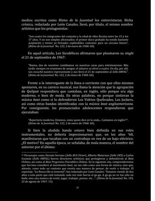 medios escritos como Ritmo de la Juventud los entrevistaran. Dicha
crónica, redactada por León Canales, llevó, por título, el mismo nombre
artístico que los protagonistas:

     “Son cuatro los integrantes del conjunto y la edad de ellos fluctúa entre los 15 y los
     17 años. Y no son simples aficionados; el primer disco grabado ha tenido bastante
     aceptación y tienen ya firmados espléndidos contratos para un cercano futuro“.
     (Ritmo de la Juventud. No. 122, 2 de enero de 1968: 60).

    En aquel artículo, Los Sicodélicos afirmaron que plasmaron su single
el 21 de septiembre de 1967:

     “Bueno, dos de nosotros cantábamos en nuestras casas para entretenernos. Más
     tarde, siempre en reuniones de amigos, el número se elevó a cuatro. Un día, por ahí,
     nos escuchó nuestro representante y nos llevó el 21 de septiembre al Sello ORPAL”.
     (Ritmo de la Juventud. No. 122, 2 de enero de 1968: 60).

    Frente a la interrogante de la línea o corriente con que ellos mismos
apostaron, en su carrera musical, nos llama la atención que la agrupación
de Quilpué respondiera que cantaban, en inglés, sólo porque era algo
moderno, o bien de moda. En otras palabras, no porque sintieran la
música beat como sí lo defendieron Los Vidrios Quebrados, Los Jockers,
así como otras bandas identificadas con la música beat angloamericana.
Por consiguiente, los pronunciados adolescentes respondieron que
ejecutaban:

     “Repertorio moderno. Estamos, como quien dice en la onda... Cantamos en inglés26”.
     (Ritmo de la Juventud. No. 122, 2 de enero de 1968: 60).

    Si bien la aludida banda estuvo bien definida en sus roles
instrumentales, no debería impresionarnos que, en los años ‘60,
manifestaran que tocaban con un contrabajo en vez de un bajo eléctrico.
¿El motivo? En aquella época, se señalaba, de mala manera, el nombre del
anterior por el último:

26Personajes como Hernán Serrano (Sello RCA Víctor), Alberto Maturana (Sello UES) o Carlos
Guzmán (Sello ORPAL) fueron directores artísticos que protegieron y defendieron al Beat
Chileno, así como al Beat Progresivo-Psicodélico Chileno. En la siguiente cita, comprenderemos
que Serrano consideró al movimiento beat, no tan sólo como una forma de música, sino que,
además, como todo un contexto que reunía una manera de pensar, de vestir o trabajar. El
reportaje, “La Nueva Ola es inmortal”, fue redactado por León Canales: “Estamos viendo de dos
años a esta parte que está tomando cada vez más fuerza el go-go. A go-go no es tan sólo un
baile, sino una manera de vestir, jugar, trabajar, pensar, etc…”. (Ritmo de la Juventud. No. 103,
22 de agosto de 1967: 13).

                                               35
 