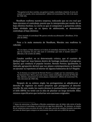 “Una guitarra de doce cuerdas, una guitarra simple, contrabajo y batería. A veces, de
     cuando en cuando, otros instrumentos“. (Ritmo de la Juventud, No. 122, 2 de enero
     de 1968: 60).

   Needham reafirma nuestra sorpresa, indicando que no era real que
Sazo ejecutara el contrabajo, puesto que lo interpretaba por medio de un
bajo eléctrico hechizo. Lo cierto es que el compositor y guitarrista solista
había olvidado que, en su época de adolescente, se denominaba
contrabajo al bajo eléctrico:

     “¿Sazo, tocando el contrabajo? Me parece extraña esa afirmación“. (Needham, 19 de
     julio de 2006).

    Pese a la mala memoria de Needham, Morales nos reafirma lo
referido:

     “En esa época, el bajo eléctrico se le decía al contrabajo electrónico. Tú sabes bien
     que las orquestas de jazz sólo usan el contrabajo que todo el mundo conoce27”.
     (Morales, 6 de octubre de 2006).

    Canales notificó, en su determinada crónica, que el cuarteto de
Quilpué logró ser muy famoso dentro de Santiago mediante el programa,
Special, que conducía el popular locutor, Hernán Pereira. Igualmente, la
indicada agrupación declaró que sus planes contemporáneos se basarían
en ejecutar su repertorio al interior de algunos balnearios de la V Región:
     “Sí, lo hicimos en el Special de Hernán Pereira y, a juzgar por los comentarios, nos
     fue bastante bien. Ahora, para este verano, vamos contratados al Casino de Viña del
     Mar. Además, actuaremos en varias playas y balnearios“. (Ritmo de la Juventud. No.
     122, 2 de enero de 1968: 60).

    Después de su exitoso single, los protagonistas se adjudicaron el
derecho de registrar un nuevo proyecto que prosiguiera al descrito
sencillo. De este modo, los cuatro jóvenes le puntualizaron a Canales que
el Sello ORPAL les tentó con la idea de plasmar un larga duración. Ellos
mismos especificaron que incluirían seis canciones originales:



27Antes de entrevistar a Needham y Morales sosteníamos que, de haber sido cierto el hecho
que Sazo tocara el contrabajo, lo convertiría en algo bien admirable. No obstante, no dejaba
de ser misterioso para un joven de sólo 15 años que carecía de estudios formales musicales,
así como de dinero para comprar un instrumento mucho más caro y difícil de ejecutar.

                                             36
 