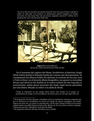 “Sí, eso sí. Nos fue tan bien con nuestro tema For Your Love que el sello se decidió a
      editar un long play con nosotros. Lo grabaremos apenas tengamos el tiempo
      necesario. En este Long Play irán seis temas originales nuestros28“. (Ritmo de la
      Juventud. No. 122, 2 de enero de 1968: 60).




                                 Figura 16: Los Sicodélicos29
                        (Ecran, No, 1928, 6 de febrero de 1968: 44-45).

    En el momento del registro del álbum, Sicodelirium, el baterista, Sergio
Alvial, habría dejado la flamante banda por razones que desconocemos. Su
reemplazante fue Alfonso Valdés. No obstante, la inclusión de For your Love
y Train to Dover, en el descrito álbum fonográfico, nos genera la curiosidad
del por qué Alvial no fue aludido en la contra-carátula de este long play si,
precisamente, ambas piezas musicales del citado single fueron ejecutadas
por este último. Morales se refiere a la salida de Alvial:
     “Tengo la impresión de que Sergio Alvial estuvo más tiempo en el grupo. La
     permanencia de Sergio, en Los Sicodélicos, fue breve, pero no creo que haya sido tres


28 Al preguntarle, 40 años después, a Needham sobre la cantidad de canciones originales (5)
que se incluyeron en Sicodelirium, él mismo nos señala, de manera anecdótica, que estaba
seguro que eran seis ¿La razón? La introducción a Hi-Ho silver linning! (1966) era una pieza
original aparte que debió llamarse Clavicordio, Mechas de. Por tal razón, el mismo responde:
“Pensé que eran seis”. (Needham, 19 de julio de 2006).
29 De izquierda a derecha: Morales, Needham, Sazo y Valdés.


                                               37
 