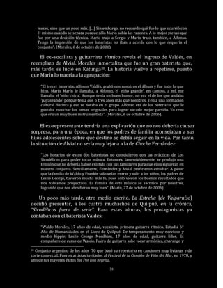 meses, sino que un poco más. […] Sin embargo, no recuerdo qué fue lo que ocurrió con
     él mismo cuando se separa porque sólo Mario sabía las razones. A lo mejor pienso que
     fue por una decisión técnica. Mario trajo a Sergio y Mario trajo, también, a Alfonso.
     Tengo la impresión de que los bateristas no iban a acorde con lo que requería el
     conjunto”. (Morales, 6 de octubre de 2006).

    El ex–vocalista y guitarrista rítmico revela el ingreso de Valdés, en
reemplazo de Alvial. Morales inmortaliza que fue un gran baterista que,
más tarde, se lució en Katunga30. La historia vuelve a repetirse, puesto
que Marín lo traería a la agrupación:

      “El tercer baterista, Alfonso Valdés, grabó con nosotros el álbum y fue todo lo que
      hizo. Mario Marín le llamaba, a Alfonso, el ‘niño grande’, en cambio, a mí, me
      llamaba el ‘niño chico’. Aunque tenía un buen humor, no era el de los que andaba
      ‘payaseando’ porque tenía dos o tres años más que nosotros. Tenía una formación
      cultural distinta y eso se notaba en el grupo. Alfonso era de los bateristas que le
      gustaba escuchar los temas originales para lograr sacarle mejor partido. Yo creo
      que era un muy buen instrumentista”. (Morales, 6 de octubre de 2006).

     El ex-representante tendría una explicación que no nos debería causar
sorpresa, para una época, en que los padres de familia aconsejaban a sus
hijos adolescentes sobre qué destino se debía seguir en la vida. Por tanto,
la situación de Alvial no sería muy lejana a la de Choche Fernández:

      “Los horarios de estos dos bateristas no coincidieron con las prácticas de Los
      Sicodélicos para poder tocar música. Entonces, lamentablemente, se produjo una
      tensión que no debería haber existido con sus familiares para que ellos siguieran en
      nuestro conjunto. Sencillamente, Fernández y Alvial prefirieron estudiar. A pesar
      que la familia de Waldo y Frankie sólo veían entrar y salir a los niños, los padres de
      Leslie George, tuvieron mucha más fe, pues sólo vieron los buenos resultados que
      nos habíamos proyectado. La familia de este músico se sacrificó por nosotros,
      logrando que nos atendieran muy bien”. (Marín, 27 de octubre de 2006).

    Un poco más tarde, otro medio escrito, La Estrella [de Valparaíso]
decidió presentar, a los cuatro muchachos de Quilpué, en la crónica,
“Sicodélicos fuera de serie”. Para estas alturas, los protagonistas ya
contaban con el baterista Valdés:

      “Waldo Morales, 17 años de edad, vocalista, primera guitarra rítmica. Estudia 6º
      Año de Humanidades en el Liceo de Quilpué. De temperamento muy nervioso y
      medio hippie. Leslie George Needham, 17 años de edad, guitarra líder. Es
      compañero de curso de Waldo. Fuera de guitarra sabe tocar armónica, charango y

30Conjunto argentino de los años ‘70 que basó su repertorio en canciones muy livianas y de
corte comercial. Fueron artistas invitados al Festival de la Canción de Viña del Mar, en 1978, y
uno de sus mayores éxitos fue Por una negrita.

                                               38
 