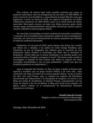 Para ordenar, de manera legal, todos aquellos contratos que nunca se
pudieron materializar entre los protagonistas de este libro y el Sello ORPAL, el
autor convenció a Los Sicodélicos y -especialmente al propio Morales- para que
legalizaran, a partir de marzo de 2010, sus registros fonográficos con Pedro
Valdebenito, propietario de ARCI MUSIC, quien es el actual dueño de dichos
materiales. Nota aparte merece, sin duda, esta última persona, quien, desde
siempre apoya, desinteresadamente, toda gestión cultural que apunta a querer
rescatar y difundir la música popular chilena.

    Por otro lado, el musicólogo se tomó la molestia de transcribir, en partitura,
3 canciones de Los Sicodélicos para el posterior análisis de otros investigadores
musicales, así como para la interpretación de músicos populares que estudian
en todas las academias del mundo.

     Finalmente, el 5 de junio de 2010, quien redacta estas líneas, fue a visitar
por última vez, a Quilpué, a los padres de Leslie George Needham, para
solicitarles un par de fotografías que faltaban para la inserción de esta
publicación. Nunca olvidará el musicólogo que Doña Any le manifestó al
despedirse: “¿Usted sabía que él mismo (señalando a su marido) ayudó a los
muchachos [Lelo y Frankie] a componer la misa?”. Del mismo modo, cuando el
investigador se despidió de Don Charles, este último le expresó con cierta
curiosidad, incertidumbre y con un tono melancólico: “¿Usted cree que Los
Sicodélicos pudieron ser importantes?...”.

     Aquí, le respondo Don Charles: Le dejo, sin lugar a dudas, la historia más
especial y fructífera que un grupo musical chileno, y de corta vida, haya
construido. Sin duda, el destino de la música popular chilena no fue el mismo
sin ellos. ¿Por qué? Porque, aquí, se explican los orígenes del hibridismo
instrumental que influenciaron a la discografía de Congreso, Los Jaivas y Los
Blops por medio de Sicodelirium. ¿Y además? Porque, conjuntamente, con las
misas de Vianchi y de Los De Ramón, la Misa para Gente Joven empujó, a la
iglesia católica chilena, en la incorporación de instrumentos musicales
populares en su liturgia.


                                                      Claudio Gajardo Cornejo
                                  Magíster en Artes con mención en Musicología
                                                           Universidad de Chile


Santiago, Chile, Diciembre de 2010


                                        3
 