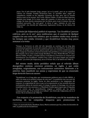 piano. Usa el pelo bastante largo, porque ‘así es la moda’, pero no se considera
      colérico sin remedio. Frankie [Francisco] Sazo, 15 ‘terribles años’, según sus
      compañeros, estudia en los Sagrados Corazones de Viña, pero ‘por lo risueño
      debiera estar en las monjas’, dice Leslie. Alfonso Valdés, 19 años de edad, baterista,
      también toca bongó. Es la oveja negra del conjunto, el único que no está en el
      colegio. No tiene mucho entusiasmo por los libros, pero sí por la música. Este año
      estudiará percusión: ‘Soy mal genio’ -le dicen el ogro- (además de ser) muy
      introvertido”. (La Estrella [de Valparaíso], Suplemento Verano, 16 de febrero de
      1968: 3).

    La Unión [de Valparaíso] publicó el reportaje, “Los Sicodélicos’ parecen
coléricos, pero no lo son”, para notificarnos que el cuarteto de Quilpué
cargaba con una corta vida artística, que su nombre estaba muy acorde a
los tiempos que estaba viviendo y que Sicodelirium llevaba muy pocas
semanas a la venta:

     “Aunque se formaron en julio del año [pasado], ya cuentan con un long play
     recientemente grabado. Se trata del conjunto colérico ‘Los Sicodélicos’. Ya formaban
     un grupo de amigos que iniciaron ‘guitarreando’ para ver si tenían condiciones para
     tocar. Luego las reuniones se fueron haciendo más periódicas y se inició la gestación
     del conjunto. Así es como Leslie George Needham, 17 años; Waldo Morales, 17 años;
     Alfonso Valdés, 19 años; y Frankie [Sazo], se decidieron y formaron un conjunto que
     denominaron ‘Los Sicodélicos’, nombre muy a [doc a] la época hippie que estamos
     viviendo”. (La Unión [de Valparaíso], Así es el Verano ’68, 21 de febrero de 1968: 9).

    Del mismo modo, dicho periódico señala que el referido álbum
discográfico contiene canciones protestas, en inglés, y que están
arregladas, originalmente, con instrumentos autóctonos. Referente a lo
anterior, Sazo manifestó sus ansias y esperanzas de que su enunciado
larga duración fuera un suceso:
     “Sicodelirium’ es el long play que recientemente grabaron para el sello ORPAL, y
     salió a la venta en la primera semana de este mes31. La grabación trae una serie de
     canciones protestas en inglés. Varias de ellas pertenecen a los integrantes del
     conjunto. La originalidad de éste es que en la orquestación se han incluido diversos
     instrumentos típicos de nuestro país, el trompe, la quena, el charango, etc y da una
     tonalidad nueva a las canciones. […] Manifestó Frankie [que] espera que el long play
     sea un acierto por su musicalización original y también por las nuevas
     composiciones que él ha incluido en el álbum". (La Unión [de Valparaíso], Así es el
     Verano ’68, 21 de febrero de 1968: 9).

    Con respecto a la promoción de Sicodelirium, una de las maniobras de
marketing de las compañías disqueras para promocionar la

31Pese a la anunciada fecha, Needham, Sazo y Marín sostienen que fue, a fines de diciembre de
1967, la publicación de Sicodelirium.

                                               39
 
