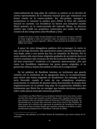 comercialización de long plays de rockeros se sostuvo en la elección de
ciertos representantes de la industria musical para que redactaran una
buena reseña en la contra-carátula. Así, disc-jockeys, managers o
productores se tomaron la palabra para definir la línea del conjunto
musical en cuestión. Los Sicodélicos no fueron una excepción cuando
Marín patentó; en la contra-portada del indicado álbum; un discurso
estético que validó sus propósitos comerciales, por medio del talento
creativo de dos integrantes como Needham y Sazo:

     “Frankie [15 años] y Leslie George Needham (17 años) poseen una gran cantidad
     de temas originales y tanto sus canciones como sus guitarras ya funden en una
     expresión poética de gran sugestión“. (Marín, contra-portada de Sicodelirium, Sello
     ORPAL 152: 1967).

    A pesar de estas halagadoras palabras del ex-manager, lo cierto es
que, en tal larga duración, sólo aparecieron cuatro canciones firmadas por
esta dupla, junto a una quinta que fue, en compañía, de Morales. Por lo
tanto, existen sólo cinco temas originales grabados de un total de doce y el
resto lo constituye sólo versiones de hits de la Invasión Británica, así como
del beat americano32. Conforme a lo expuesto, anteriormente, ¿Por qué
razón Los Sicodélicos registraron tan pocas piezas originales, si su
guitarrista solista y bajista ejecutaban el oficio de la composición?

    De las palabras de Needham tenemos un testimonio que guarda
relación con la insistencia de su agrupación hacia su ex-representante
para incluir más temas originales en Sicodelirium. Sin embargo, el trato
sería favorable cuando el resto de sus compañeros aceptaran,
previamente, la condición de plasmar éxitos desconocidos de grupos beat
angloamericanos en su primer long play. El ex–guitarrista melódico nos
fundamenta que Marín fue un manager que tomaba decisiones parciales
sobre cuáles piezas musicales merecían grabarse:

     “La verdad es que Mario Marín era un productor bastante serio, muy recto y, como
     era diez años mayor que nosotros, no tenía ‘buena onda’. Aquellas siete versiones
     que cantamos como; por ejemplo, Anillos de Diamantes (1967) [Diamond Ring]; fue
     interpretada por un grupo beat americano como Gary Lewis & The Playboys. El
     clima dentro de la elección del repertorio de grabación de Sicodelirium fue muy
     ‘dictatorial’ porque él mismo decidía qué canciones entraban en el álbum y cuales,
     sencillamente, quedaban fuera“. (Needham, 19 de julio de 2006).


32Ya veremos, más adelante, en la Ficha Técnica de Sicodelirium, que serán 6 piezas de 13
canciones.

                                             40
 