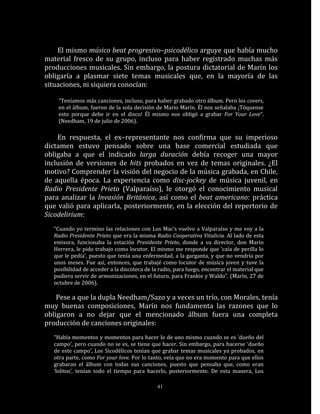 El mismo músico beat progresivo–psicodélico arguye que había mucho
material fresco de su grupo, incluso para haber registrado muchas más
producciones musicales. Sin embargo, la postura dictatorial de Marín los
obligaría a plasmar siete temas musicales que, en la mayoría de las
situaciones, ni siquiera conocían:

    “Teníamos más canciones, incluso, para haber grabado otro álbum. Pero los covers,
    en el álbum, fueron de la sola decisión de Mario Marín. Él nos señalaba ¡Tóquense
    esto porque debe ir en el disco! Él mismo nos obligó a grabar For Your Love“.
    (Needham, 19 de julio de 2006).

    En respuesta, el ex–representante nos confirma que su imperioso
dictamen estuvo pensado sobre una base comercial estudiada que
obligaba a que el indicado larga duración debía recoger una mayor
inclusión de versiones de hits probados en vez de temas originales. ¿El
motivo? Comprender la visión del negocio de la música grabada, en Chile,
de aquella época. La experiencia como disc-jockey de música juvenil, en
Radio Presidente Prieto (Valparaíso), le otorgó el conocimiento musical
para analizar la Invasión Británica, así como el beat americano: práctica
que valió para aplicarla, posteriormente, en la elección del repertorio de
Sicodelirium:
  “Cuando yo termino las relaciones con Los Mac’s vuelvo a Valparaíso y me voy a la
  Radio Presidente Prieto que era la misma Radio Cooperativa Vitalicia. Al lado de esta
  emisora, funcionaba la estación Presidente Prieto, donde a su director, don Mario
  Herrera, le pido trabajo como locutor. El mismo me responde que ‘caía de perilla lo
  que le pedía’, puesto que tenía una enfermedad, a la garganta, y que no vendría por
  unos meses. Fue así, entonces, que trabajé como locutor de música joven y tuve la
  posibilidad de acceder a la discoteca de la radio, para luego, encontrar el material que
  pudiera servir de armonizaciones, en el futuro, para Frankie y Waldo”. (Marín, 27 de
  octubre de 2006).

    Pese a que la dupla Needham/Sazo y a veces un trío, con Morales, tenía
muy buenas composiciones, Marín nos fundamenta las razones que lo
obligaron a no dejar que el mencionado álbum fuera una completa
producción de canciones originales:
  “Había momentos y momentos para hacer lo de uno mismo cuando se es ‘dueño del
  campo’, pero cuando no se es, se tiene que hacer. Sin embargo, para hacerse ‘dueño
  de este campo’, Los Sicodélicos tenían que grabar temas musicales ya probados, en
  otra parte, como For your love. Por lo tanto, veía que no era momento para que ellos
  grabaran el álbum con todas sus canciones, puesto que pensaba que, como eran
  ‘lolitos’, tenían todo el tiempo para hacerlo, posteriormente. De esta manera, Los

                                             41
 