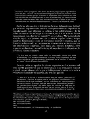 Sicodélicos tenían que probar estos temas de afuera porque alguna seguridad nos
     podía dar. Esta situación fue muy determinante por la asesoría que podíamos tener
     nosotros, musicalmente, porque la creación es muy bonita, pero si tenemos esta otra
     canción conocida, sólo había que darle un poco de adaptación y, por último, si fuera
     necesario, cambiarle la letra. Esto daba mejor resultado ante la opción de que todo el
     álbum fuera escrito por doce canciones originales”. (Marín, 27 de octubre de 2006).

    Conforme a lo anterior, el único larga duración del cuarteto de Quilpué
que alcanzó a registrar en su carrera, tuvo que someterse a la política de
estandarización que obligaba, al artista, a las arbitrariedades de la
industria musical. Sin embargo, extrañamente, un director artístico de una
casa disquera como fue Carlos Guzmán33, asesorado por Marín, impulsó la
idea de lograr, por primera vez, en la música popular chilena, lo que
nosotros denominamos como el hibridismo timbrístico-musical, que se
llevaría a cabo cuando se cohesionaran instrumentos andino-mapuches
con instrumentos eléctricos. Vale decir, una postura dictatorial, pero
impuesta por la misma compañía discográfica que favorecía a la política de
invención. Marín nos declara:

       “Yo diría que, en aquella época, todo era conversado, puesto que había
       proposiciones. Pero nunca Carlos Guzmán, el director artístico de ORPAL, nos hizo
       una presión. Por el contrario, nos apoyó porque veía que la ‘mezcla’ o el ‘mestizaje’
       era bueno”. (Marín, 27 de octubre de 2006).

     En otras palabras, aquellas decisiones impuestas por los asesores del
Sello ORPAL permitieron que se materializara una producción musical
original, comparada con todo lo que se había plasmado, antes, en la música
rock chilena. En resumidas cuentas, una brillante gestión:

       “La idea de la grabación ya estaba aceptada, pero con algunas condiciones: si
       hacíamos un Lp sería a la manera nuestra, sin publicidad grandilocuente34, sin
       batimientos de récords mundiales35, porque preferíamos ser siempre nosotros
       con nuestra manera de pensar, haciendo las cosas con sinceridad con honradez,
       sin camisas pintarrajeadas36, sin pelos largos de protesta, sin nada que no
       sintiéramos, sin pose de conjunto europeo37, y con nuestra manera de sentir y
       ejecutar los instrumentos. En resumen ser nosotros mismos. La mejor manera de

33 Needham nos otorga su impresión sobre Guzmán: “Lo único que rememoro de él es que era
bajo de estatura y buena persona. Se relacionó mucho más con Mario Marín que con nosotros.
Nos infundía mucho respeto, sin llegar a ser una persona grave. Fue uno de los pocos a quien
no ‘tuteábamos”. (Needham, 19 de julio de 2006).
34 En alusión a Los Larks.
35 En alusión a Los Jockers
36 Ibíd.
37 En alusión a Los Jockers, Los Vidrios Quebrados y The Apparitions.


                                               42
 