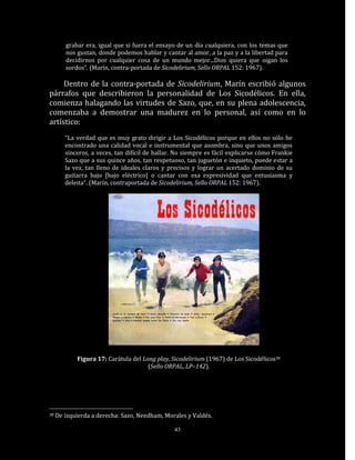 grabar era, igual que si fuera el ensayo de un día cualquiera, con los temas que
        nos gustan, donde podemos hablar y cantar al amor, a la paz y a la libertad para
        decidirnos por cualquier cosa de un mundo mejor...Dios quiera que oigan los
        sordos”. (Marín, contra-portada de Sicodelirium, Sello ORPAL 152: 1967).

     Dentro de la contra-portada de Sicodelirium, Marín escribió algunos
párrafos que describieron la personalidad de Los Sicodélicos. En ella,
comienza halagando las virtudes de Sazo, que, en su plena adolescencia,
comenzaba a demostrar una madurez en lo personal, así como en lo
artístico:
        “La verdad que es muy grato dirigir a Los Sicodélicos porque en ellos no sólo he
        encontrado una calidad vocal e instrumental que asombra, sino que unos amigos
        sinceros, a veces, tan difícil de hallar. No siempre es fácil explicarse cómo Frankie
        Sazo que a sus quince años, tan respetuoso, tan juguetón e inquieto, puede estar a
        la vez, tan lleno de ideales claros y precisos y lograr un acertado dominio de su
        guitarra bajo [bajo eléctrico] o cantar con esa expresividad que entusiasma y
        deleita“. (Marín, contraportada de Sicodelirium, Sello ORPAL 152: 1967).




            Figura 17: Carátula del Long play, Sicodelirium (1967) de Los Sicodélicos38
                                      (Sello ORPAL, LP–142).




38   De izquierda a derecha: Sazo, Needham, Morales y Valdés.

                                                43
 