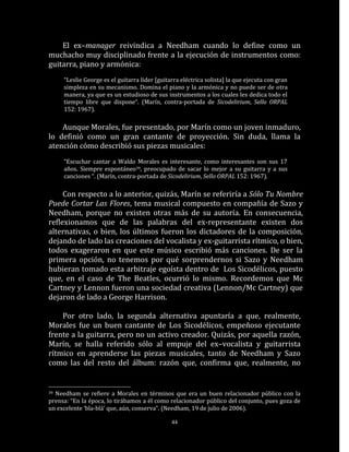 El ex–manager reivindica a Needham cuando lo define como un
muchacho muy disciplinado frente a la ejecución de instrumentos como:
guitarra, piano y armónica:
     “Leslie George es el guitarra líder [guitarra eléctrica solista] la que ejecuta con gran
     simpleza en su mecanismo. Domina el piano y la armónica y no puede ser de otra
     manera, ya que es un estudioso de sus instrumentos a los cuales les dedica todo el
     tiempo libre que dispone“. (Marín, contra-portada de Sicodelirium, Sello ORPAL
     152: 1967).

    Aunque Morales, fue presentado, por Marín como un joven inmaduro,
lo definió como un gran cantante de proyección. Sin duda, llama la
atención cómo describió sus piezas musicales:
     “Escuchar cantar a Waldo Morales es interesante, como interesantes son sus 17
     años. Siempre espontáneo39, preocupado de sacar lo mejor a su guitarra y a sus
     canciones “. (Marín, contra-portada de Sicodelirium, Sello ORPAL 152: 1967).

     Con respecto a lo anterior, quizás, Marín se referiría a Sólo Tu Nombre
Puede Cortar Las Flores, tema musical compuesto en compañía de Sazo y
Needham, porque no existen otras más de su autoría. En consecuencia,
reflexionamos que de las palabras del ex-representante existen dos
alternativas, o bien, los últimos fueron los dictadores de la composición,
dejando de lado las creaciones del vocalista y ex-guitarrista rítmico, o bien,
todos exageraron en que este músico escribió más canciones. De ser la
primera opción, no tenemos por qué sorprendernos si Sazo y Needham
hubieran tomado esta arbitraje egoísta dentro de Los Sicodélicos, puesto
que, en el caso de The Beatles, ocurrió lo mismo. Recordemos que Mc
Cartney y Lennon fueron una sociedad creativa (Lennon/Mc Cartney) que
dejaron de lado a George Harrison.

    Por otro lado, la segunda alternativa apuntaría a que, realmente,
Morales fue un buen cantante de Los Sicodélicos, empeñoso ejecutante
frente a la guitarra, pero no un activo creador. Quizás, por aquella razón,
Marín, se halla referido sólo al empuje del ex–vocalista y guitarrista
rítmico en aprenderse las piezas musicales, tanto de Needham y Sazo
como las del resto del álbum: razón que, confirma que, realmente, no


39Needham se refiere a Morales en términos que era un buen relacionador público con la
prensa: “En la época, lo tirábamos a él como relacionador público del conjunto, pues goza de
un excelente ‘bla-blá’ que, aún, conserva”. (Needham, 19 de julio de 2006).

                                               44
 