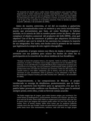 “Al momento de decidir qué y cuáles temas debían grabarse para nuestro álbum
    dependía de la visión comercial de nuestro representante y, también, claro, del
    gusto nuestro por los temas que nos gustaban más. No recuerdo que haya habido
    una discusión por sobre qué era lo que íbamos a incluir, en nuestro próximo disco,
    o de lo que se iba a ejecutar en el próximo concierto. Todo se decidía de común
    acuerdo”. (Morales, 1 de noviembre de 2006).

    Antes de nuestra entrevista, el rol del ex–vocalista y guitarrista
rítmico, se conceptualizaba como un misterio y una cierta incertidumbre,
puesto que presumíamos que Sazo, así como Needham lo habrían
incluido, en la autoría de Sólo tu nombre puede cortar las flores, sólo para
complacer el objetivo comercial del productor del Sello ORPAL. ¿Con qué
objetivo? Con el fin de convencer al público que adquiriera Sicodelirium
para justificar que casi la mitad de las canciones las compuso la mayoría
de sus integrantes. Por tanto, este hecho sería la primera de las razones
que legitimaría la compra de este registro discográfico.

    A propósito, el propio músico nos libera de dudas e interrogantes y
arremete con sus palabras para aclarar los hechos de cómo fue su
participación en la creación de las obras inéditas de Los Sicodélicos:

    “Aunque yo tenía mis propios temas y, de repente, ‘metía la cuchara’, en algunas
    canciones, el Leslie y el Frankie eran la dupla compositora de Los Sicodélicos. Sin
    embargo, no tan sólo Morales y la dupla Needham/Sazo compusieron las piezas que
    aparecieron en el long play, sino que podíamos, perfectamente, haber grabado 2 o 3
    producciones más con todas las canciones que teníamos. Todos los días surgía una
    canción nueva y creo haber compuesto, por lo menos, cerca de una docena de
    canciones en que, actualmente, tomo la guitarra y se las interpreto a mis hijos.
    Recuerdo que compuse muchas, pero ellos muchas más”. (Morales, 1 de noviembre
    de 2006).

     Respectivamente, a las composiciones de Morales, el propio
involucrado se encarga de detallarnos, posteriormente, que de haber
escrito un repertorio más fructífero para su agrupación, cree que no le
podría haber provocado conflictos con Needham y Sazo, pues la amistad
siempre primó, entre ellos, y todo se llevó de común acuerdo:

    “No había ningún tipo de ‘pugna’, pues todos éramos amigos, por excelencia. Con
    Leslie fuimos al kindergarten y, prácticamente, llevamos una relación que lleva un
    poco más de 50 años. Entre todos había un respeto por lo que hacía cada cual. Eso
    te quiere decir que ninguno del conjunto podía cantar For your love, sino que yo
    mismo. Pero, al mismo tiempo, había otros temas que no pudieron haberlos
    cantado otros sino que Frankie. Leslie era quien hacía la ‘guitarra líder’ y él mismo
    podía hasta tocar ocho instrumentos, entonces, cada cual tenía su lugar propio


                                            46
 