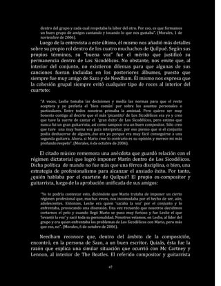 dentro del grupo y cada cual respetaba la labor del otro. Por eso, es que formamos
    un buen grupo de amigos cantando y tocando lo que nos gustaba”. (Morales, 1 de
    noviembre de 2006).
    Luego de la entrevista a este último, él mismo nos añadió más detalles
sobre su propio rol dentro de los cuatro muchachos de Quilpué. Según sus
propios términos, su “buena voz” fue el mérito que justificó su
permanencia dentro de Los Sicodélicos. No obstante, nos emite que, al
interior del conjunto, no existieron dilemas para que algunas de sus
canciones fueran incluidas en los posteriores álbumes, puesto que
siempre fue muy amigo de Sazo y de Needham. Él mismo nos expresa que
la cohesión grupal siempre evitó cualquier tipo de roces al interior del
cuarteto:

    “A veces, Leslie tomaba las decisiones y medía las normas para que el resto
    aceptara y yo prefería el ‘bien común’ por sobre los asuntos personales o
    particulares. Entre todos nosotros primaba la amistad. Pero quiero ser muy
    honesto contigo al decirte que el más ‘picantito’ de Los Sicodélicos era yo y creo
    que tuve la suerte de cantar el ‘gran éxito' de Los Sicodélicos, pero estimo que
    nunca fui un gran guitarrista, así como tampoco era un buen compositor. Sólo creo
    que tuve una muy buena voz para interpretar, por eso pienso que si el conjunto
    podía deshacerse de alguien...ése era yo porque era muy fácil conseguirse a una
    segunda guitarra. Ahora, si Mario cree lo contrario es su opinión y merece mi más
    profundo respeto”. (Morales, 6 de octubre de 2006).

    El citado músico rememora una anécdota que guardó relación con el
régimen dictatorial que logró imponer Marín dentro de Los Sicodélicos.
Dicha política de mando no fue más que una férrea disciplina, o bien, una
estrategia de profesionalismo para alcanzar el ansiado éxito. Por tanto,
¿quién hablaba por el cuarteto de Quilpué? El propio ex-compositor y
guitarrista, luego de la aprobación unificada de sus amigos:

    “Yo te podría contestar esto, diciéndote que Mario trataba de imponer un cierto
    régimen profesional que, muchas veces, nos incomodaba por el hecho de ser, aún,
    adolescentes. Entonces, Leslie era quien ‘sacaba la voz’ por el conjunto y lo
    enfrentaba, provocando una disensión. Una vez recuerdo que nosotros decidimos
    cortarnos el pelo y cuando llegó Mario se puso muy furioso y fue Leslie el que
    ‘levantó la voz’ y sacó toda su personalidad. Nosotros veíamos, en Leslie, al líder del
    grupo y era quien enfrentaba los problemas de Los Sicodélicos con Mario, pero más
    que eso, no”. (Morales, 6 de octubre de 2006).

    Needham reconoce que, dentro del ámbito de la composición,
encontró, en la persona de Sazo, a un buen escritor. Quizás, ésta fue la
razón que explica una similar situación que ocurrió con Mc Cartney y
Lennon, al interior de The Beatles. El referido compositor y guitarrista

                                             47
 
