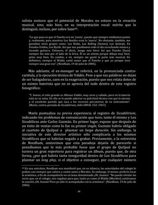 solista sostuvo que el potencial de Morales no estuvo en la creación
musical, sino, más bien, en su interpretación vocal: mérito que lo
distinguió, incluso, por sobre Sazo40:

     “Lo que pasa es que el Pancho era mi ‘yunta’, puesto que siempre estábamos juntos
     y, realmente, para nosotros Los Beatles eran la ‘marca’. No obstante, también, me
     gustaban otros grupos como: Los Kinks, Los Rolling [Stones], Los Animals. En
     Estados Unidos, Los Byrds. Así que nos pasábamos todo el día escuchando música y
     tocando guitarra. Entonces, él decía, ¡tengo esta letra! Así que Pancho [Sazo]
     siempre iba más por el lado de la lírica. Él es un artista porque dibuja muy bien,
     pinta muy bien. En cambio, a mí, siempre me gustó la parte más musical. En
     definitiva, siempre el Waldo cantó mejor que el Pancho y que yo porque tuvo
     siempre una gran voz”. (Needham, 19 de julio de 2006).

    Más adelante, el ex-manager se referirá, en la pronunciada contra-
carátula, a la ejecución técnica de Valdés. Pese a que sus palabras no dejan
de ser halagadoras, caen en la exageración, puesto que nos relata dotes de
un eximio baterista que no se aprecia del todo dentro de este registro
fonográfico:
     “Y, bueno, el niño grande es Alfonso Valdés, muy serio y callado, pero en la batería
     está en su salsa. En ella se le puede admirar su pulcritud técnica con que la ejecuta
     y el excelente partido que saca a los recursos percutorios de su instrumento“.
     (Marín, contra-portada de Sicodelirium, Sello ORPAL 152: 1967).

     Marín puntualiza su previa experiencia al registro de Sicodelirium,
indicando los problemas de comunicación que tuvo, tanto él mismo y Los
Sicodélicos ante Carlos Guzmán. En primer lugar, expone que después de
un éxito de ventas como lo fue su primer single, Guzmán habría obligado
al cuarteto de Quilpué a plasmar un larga duración. Sin embargo, la
iniciativa de este director artístico sólo complicaría a los mismos
Sicodélicos que se habrían negado a grabar. Previamente, a la entrevista
de Needham, sostuvimos que esta paradoja dejaría de parecerlo si
pensábamos que lo más probable fuese que el grupo de Quilpué no
tuviera un gran repertorio para registrar un álbum, puesto que, de otra
forma, ¿por qué habría tanta inseguridad dentro de Los Sicodélicos para
plasmar un long play, si el objetivo a conseguir, por cualquier número

40 En una anécdota, Needham nos manifestó que, en su infancia, las autoridades del colegio le
pedían casi siempre que saliera a cantar junto a Morales. Sn embargo, él mismo prefería tocar
la armónica, a fin de acompañarlo en un tema denominado ¡Oh, Susana!: ”No puedo olvidar las
veces que, en el colegio, nos rogaban para que, tanto yo como el Waldo [Morales] cantáramos
la canción ¡Oh, Susana! Pero yo sólo lo acompañaba con la armónica“. (Needham, 19 de julio de
2006).

                                             48
 
