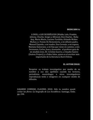 DEDICADO A:

                 A DIOS; a LOS SICODÉLICOS (Waldo, Lelo, Frankie,
               Johnny, Choche, Sergio y Alfonso), Don Charles, Doña
                Any, Mario Marín, Luciano Tarifeño, Orlando Walter
               Muñoz y a Tomás De Rementería; a mi difunto padre,
              Manuel Gajardo; a mi madre, Ena Cornejo; a mi esposa,
             Mariana Zamorano; a mi hija que viene en camino; a mis
              hermanos, Carlos, Juan y Jeannette; al profesor guía de
               mi aludida tesis, Dr. Cristián Guerra; a Claudio Suárez
             (Suárez Project) y a Fabio Salas, quien es el escritor más
                     importante de la literatura Rock Chilena.


                                                     EL AUTOR EXIGE:

             Respetar su trabajo investigativo por medio de su
             nombre y sus dos apellidos cuando los lectores,
             periodistas, musicólogos u otros investigadores
             reproduzcan texto e imágenes en cualquier medio de
             difusión.



GAJARDO CORNEJO, CLAUDIO, 2010. Sólo tu nombre puede
cortar las flores: La biografía de Los Sicodélicos. Santiago, Chile.
pp. 230.




                                 4
 