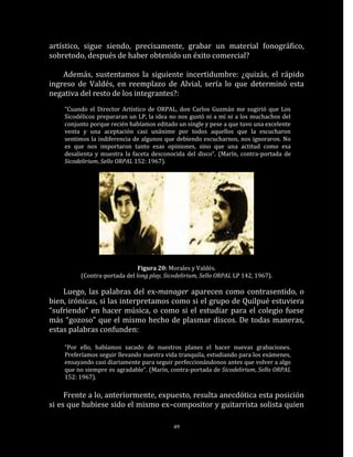 artístico, sigue siendo, precisamente, grabar un material fonográfico,
sobretodo, después de haber obtenido un éxito comercial?

    Además, sustentamos la siguiente incertidumbre: ¿quizás, el rápido
ingreso de Valdés, en reemplazo de Alvial, sería lo que determinó esta
negativa del resto de los integrantes?:
    “Cuando el Director Artístico de ORPAL, don Carlos Guzmán me sugirió que Los
    Sicodélicos prepararan un LP, la idea no nos gustó ni a mí ni a los muchachos del
    conjunto porque recién habíamos editado un single y pese a que tuvo una excelente
    venta y una aceptación casi unánime por todos aquellos que la escucharon
    sentimos la indiferencia de algunos que debiendo escucharnos, nos ignoraron. No
    es que nos importaron tanto esas opiniones, sino que una actitud como esa
    desalienta y muestra la faceta desconocida del disco“. (Marín, contra-portada de
    Sicodelirium, Sello ORPAL 152: 1967).




                              Figura 20: Morales y Valdés.
         (Contra-portada del long play, Sicodelirium, Sello ORPAL LP 142, 1967).

    Luego, las palabras del ex-manager aparecen como contrasentido, o
bien, irónicas, si las interpretamos como si el grupo de Quilpué estuviera
“sufriendo” en hacer música, o como si el estudiar para el colegio fuese
más “gozoso” que el mismo hecho de plasmar discos. De todas maneras,
estas palabras confunden:

    “Por ello, habíamos sacado de nuestros planes el hacer nuevas grabaciones.
    Preferíamos seguir llevando nuestra vida tranquila, estudiando para los exámenes,
    ensayando casi diariamente para seguir perfeccionándonos antes que volver a algo
    que no siempre es agradable“. (Marín, contra-portada de Sicodelirium, Sello ORPAL
    152: 1967).

     Frente a lo, anteriormente, expuesto, resulta anecdótica esta posición
si es que hubiese sido el mismo ex–compositor y guitarrista solista quien

                                           49
 
