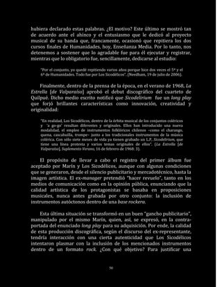 hubiera declarado estas palabras. ¿El motivo? Este último se mostró tan
de acuerdo ante el ahínco y el entusiasmo que le dedicó al proyecto
musical de su banda que, francamente, ocasionó que repitiera los dos
cursos finales de Humanidades, hoy, Enseñanza Media. Por lo tanto, nos
detenemos a sostener que lo agradable fue para él ejecutar y registrar,
mientras que lo obligatorio fue, sencillamente, dedicarse al estudio:

    “Por el conjunto, yo quedé repitiendo varios años porque hice dos veces el 5º y el
    6º de Humanidades. Todo fue por Los Sicodélicos“. (Needham, 19 de julio de 2006).

    Finalmente, dentro de la prensa de la época, en el verano de 1968, La
Estrella [de Valparaíso] aprobó el debut discográfico del cuarteto de
Quilpué. Dicho medio escrito notificó que Sicodelirium fue un long play
que forjó brillantes características como innovación, creatividad y
originalidad:

    “En realidad, Los Sicodélicos, dentro de la órbita musical de los conjuntos coléricos
    y ‘a go-go’ resultan diferentes y originales. Ellos han introducido una nueva
    modalidad, el empleo de instrumentos folklóricos chilenos –como el charango,
    quena, cascahuilla, trompe– junto a los tradicionales instrumentos de la música
    colérica. Con sólo siete meses de vida ya tienen grabado un L.P, Sicodelirium, que
    tiene una línea protesta y varios temas originales de ellos“. (La Estrella [de
    Valparaíso], Suplemento Verano, 16 de febrero de 1968: 3).

     El propósito de llevar a cabo el registro del primer álbum fue
aceptado por Marín y Los Sicodélicos, aunque con algunas condiciones
que se generaron, desde el silencio publicitario y mercadotécnico, hasta la
imagen artística. El ex-manager pretendió “hacer revuelo”, tanto en los
medios de comunicación como en la opinión pública, enunciando que la
calidad artística de los protagonistas se basaba en proposiciones
musicales, nunca antes grabada por otro conjunto: la inclusión de
instrumentos autóctonos dentro de una base rockera.

    Esta última situación se transformó en un buen “gancho publicitario”,
manipulado por el mismo Marín, quien, así, se expresó, en la contra-
portada del enunciado long play para su adquisición. Por ende, la calidad
de esta producción discográfica, según el discurso del ex-representante,
tendría interacción con una cierta autenticidad que Los Sicodélicos
intentaron plasmar con la inclusión de los mencionados instrumentos
dentro de un formato rock. ¿Con qué objetivo? Para justificar una


                                            50
 