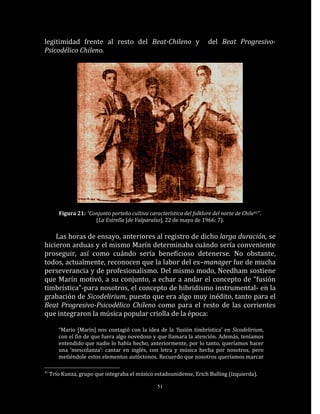 legitimidad frente al resto del Beat-Chileno y                          del Beat Progresivo-
Psicodélico Chileno.




        Figura 21: “Conjunto porteño cultiva característica del folklore del norte de Chile41”.
                      (La Estrella [de Valparaíso], 22 de mayo de 1966: 7).

    Las horas de ensayo, anteriores al registro de dicho larga duración, se
hicieron arduas y el mismo Marín determinaba cuándo sería conveniente
proseguir, así como cuándo sería beneficioso detenerse. No obstante,
todos, actualmente, reconocen que la labor del ex–manager fue de mucha
perseverancia y de profesionalismo. Del mismo modo, Needham sostiene
que Marín motivó, a su conjunto, a echar a andar el concepto de “fusión
timbrística”-para nosotros, el concepto de hibridismo instrumental- en la
grabación de Sicodelirium, puesto que era algo muy inédito, tanto para el
Beat Progresivo-Psicodélico Chileno como para el resto de las corrientes
que integraron la música popular criolla de la época:

        “Mario [Marín] nos contagió con la idea de la ‘fusión timbrística’ en Sicodelirium,
        con el fin de que fuera algo novedoso y que llamara la atención. Además, teníamos
        entendido que nadie lo había hecho, anteriormente, por lo tanto, queríamos hacer
        una ‘mescolanza’: cantar en inglés, con letra y música hecha por nosotros, pero
        metiéndole estos elementos autóctonos. Recuerdo que nosotros queríamos marcar

41
     Trío Kunza, grupo que integraba el músico estadounidense, Erich Bulling (izquierda).

                                                  51
 